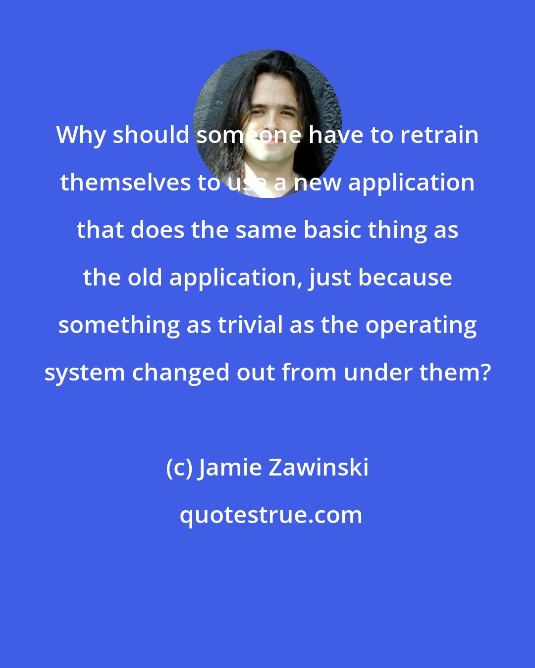 Jamie Zawinski: Why should someone have to retrain themselves to use a new application that does the same basic thing as the old application, just because something as trivial as the operating system changed out from under them?