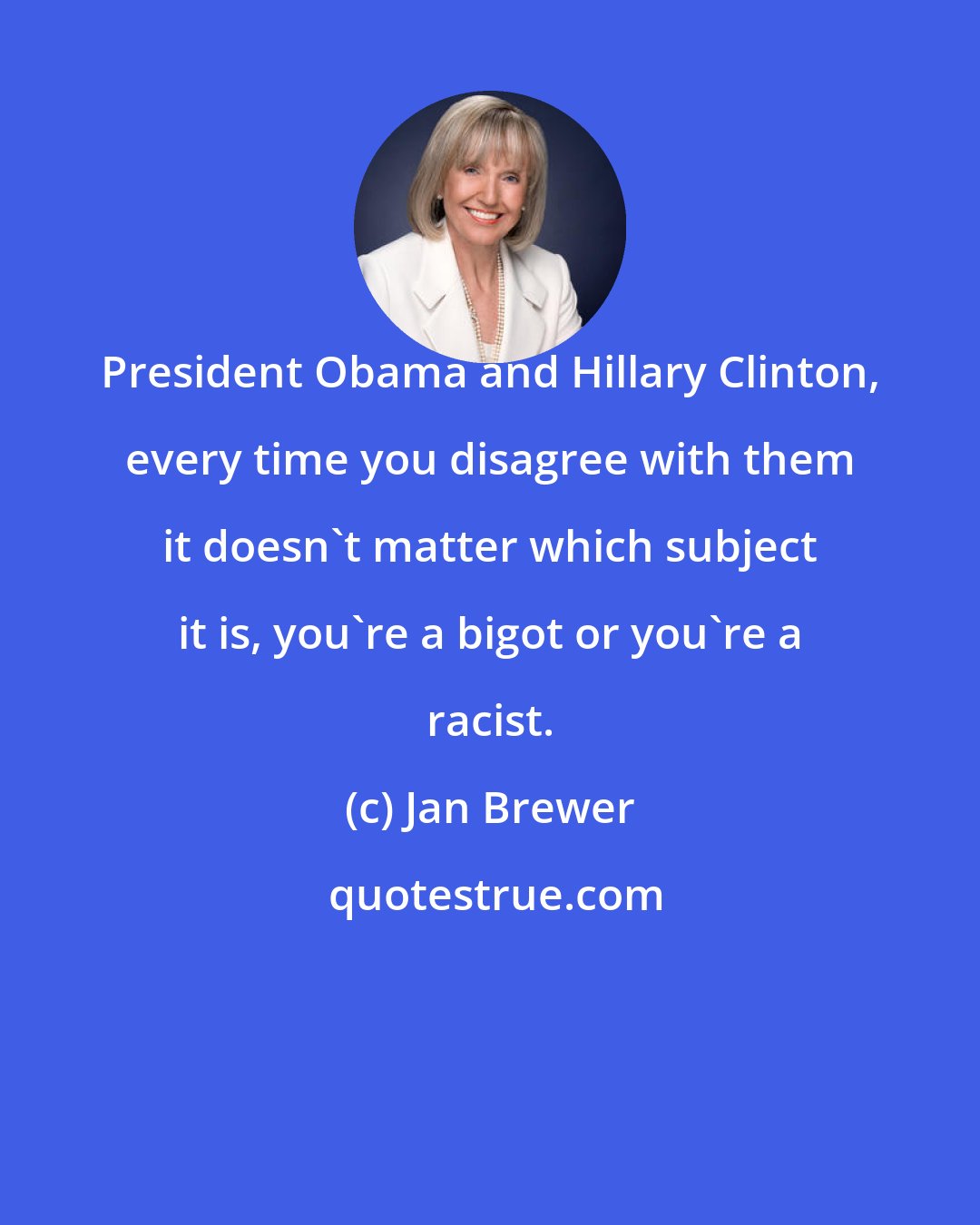 Jan Brewer: President Obama and Hillary Clinton, every time you disagree with them it doesn't matter which subject it is, you're a bigot or you're a racist.