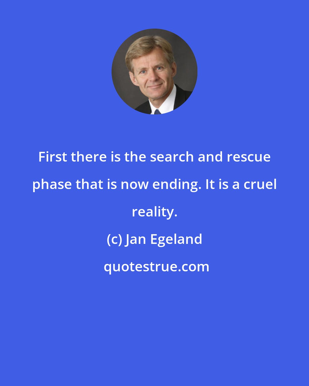Jan Egeland: First there is the search and rescue phase that is now ending. It is a cruel reality.