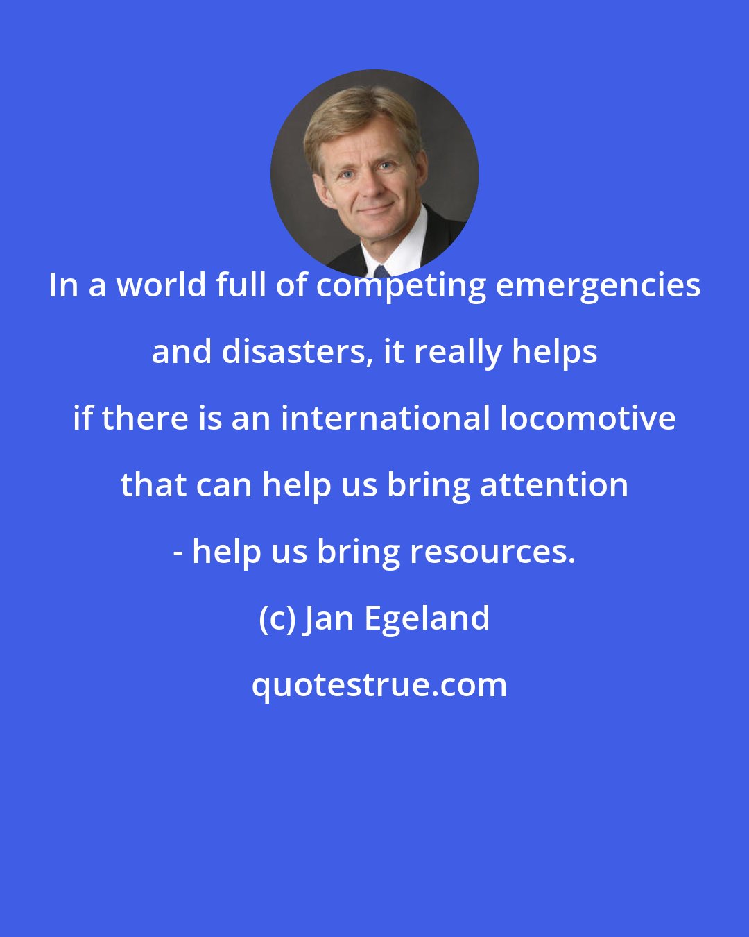 Jan Egeland: In a world full of competing emergencies and disasters, it really helps if there is an international locomotive that can help us bring attention - help us bring resources.