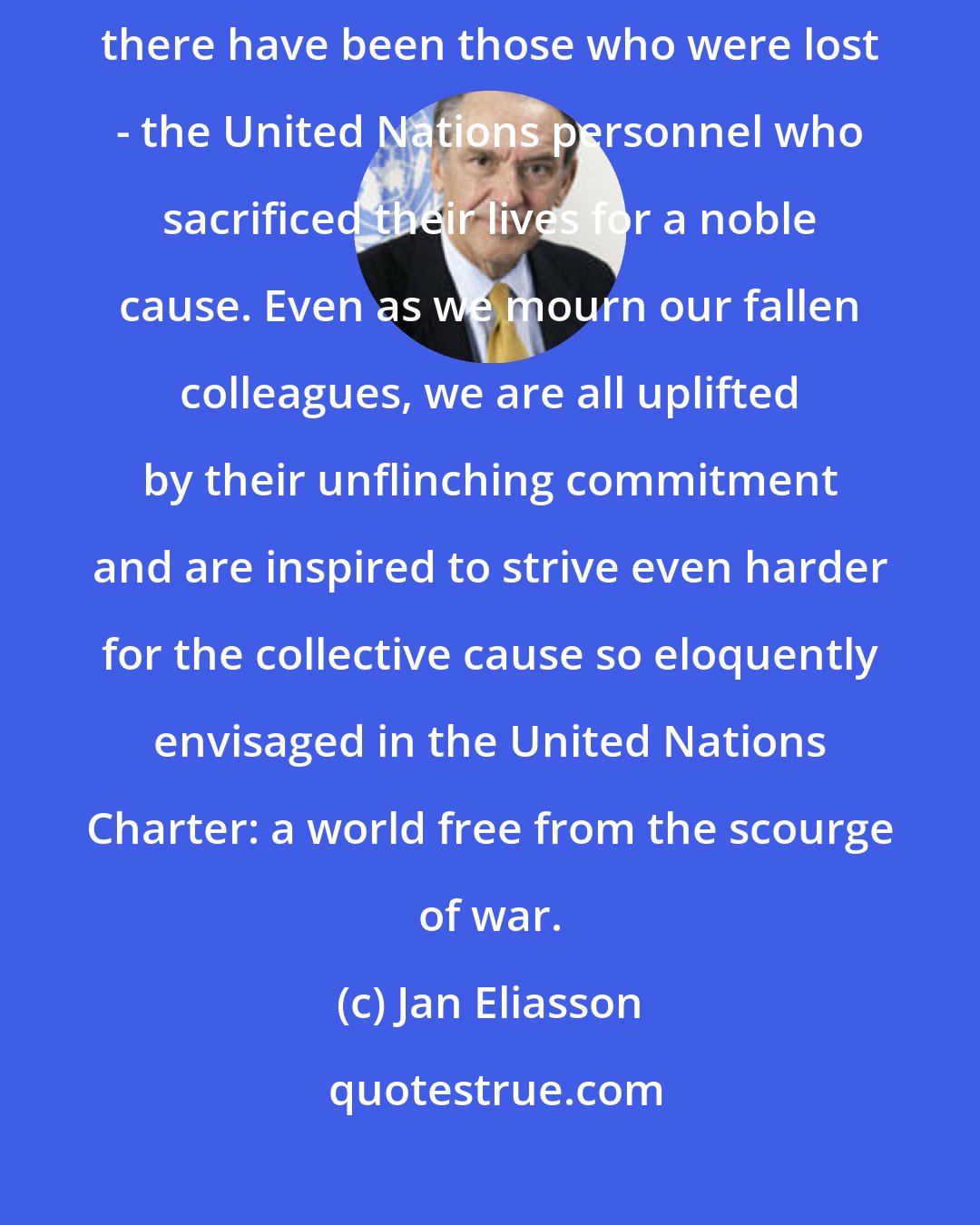 Jan Eliasson: For all the civilians saved thanks to the presence of peacekeepers, there have been those who were lost - the United Nations personnel who sacrificed their lives for a noble cause. Even as we mourn our fallen colleagues, we are all uplifted by their unflinching commitment and are inspired to strive even harder for the collective cause so eloquently envisaged in the United Nations Charter: a world free from the scourge of war.