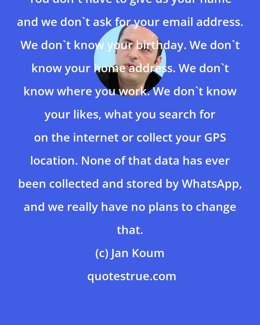 Jan Koum: You don't have to give us your name and we don't ask for your email address. We don't know your birthday. We don't know your home address. We don't know where you work. We don't know your likes, what you search for on the internet or collect your GPS location. None of that data has ever been collected and stored by WhatsApp, and we really have no plans to change that.