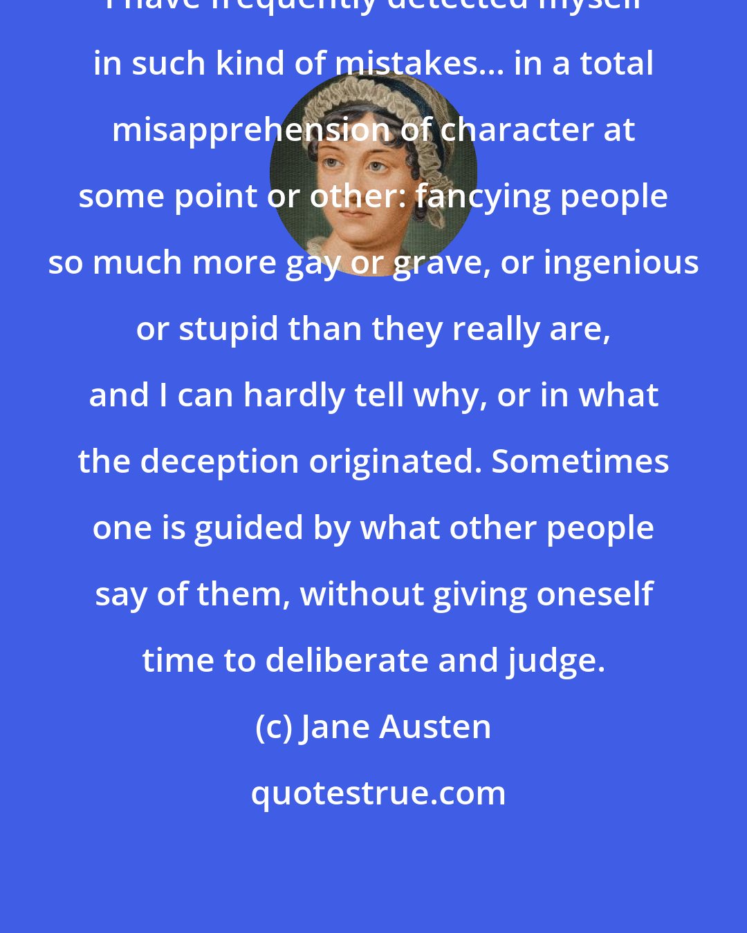 Jane Austen: I have frequently detected myself in such kind of mistakes... in a total misapprehension of character at some point or other: fancying people so much more gay or grave, or ingenious or stupid than they really are, and I can hardly tell why, or in what the deception originated. Sometimes one is guided by what other people say of them, without giving oneself time to deliberate and judge.