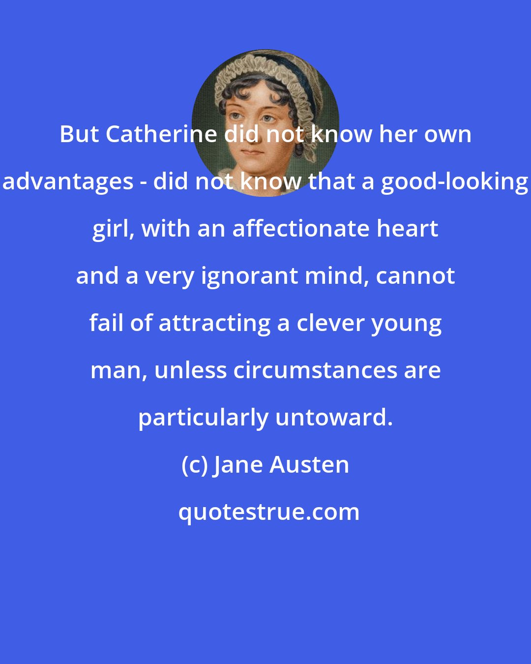 Jane Austen: But Catherine did not know her own advantages - did not know that a good-looking girl, with an affectionate heart and a very ignorant mind, cannot fail of attracting a clever young man, unless circumstances are particularly untoward.
