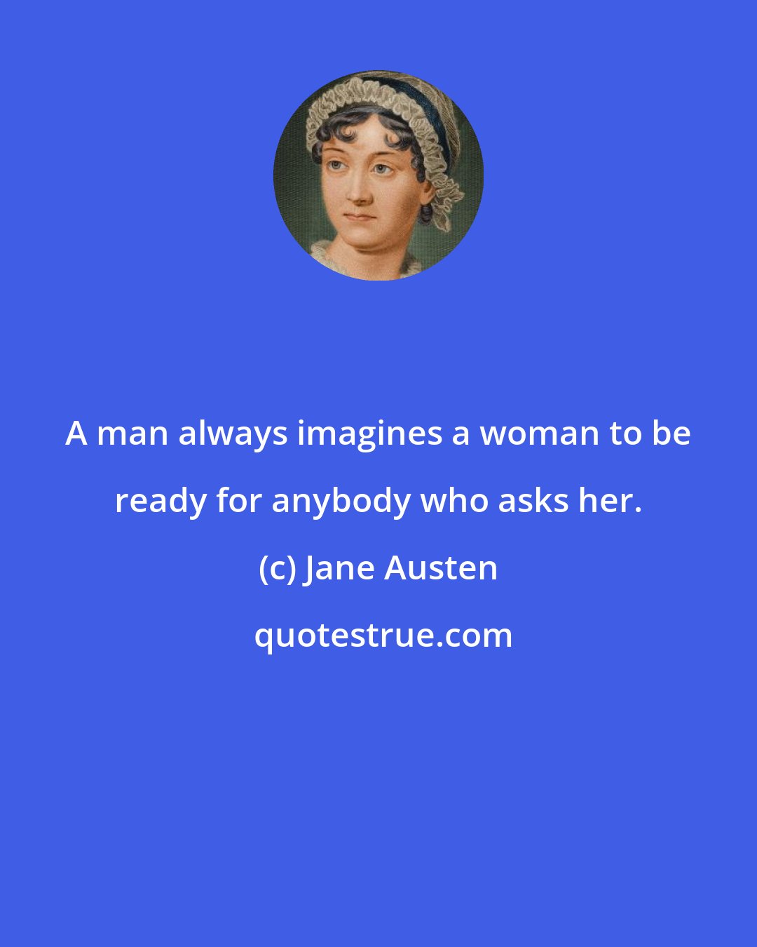 Jane Austen: A man always imagines a woman to be ready for anybody who asks her.