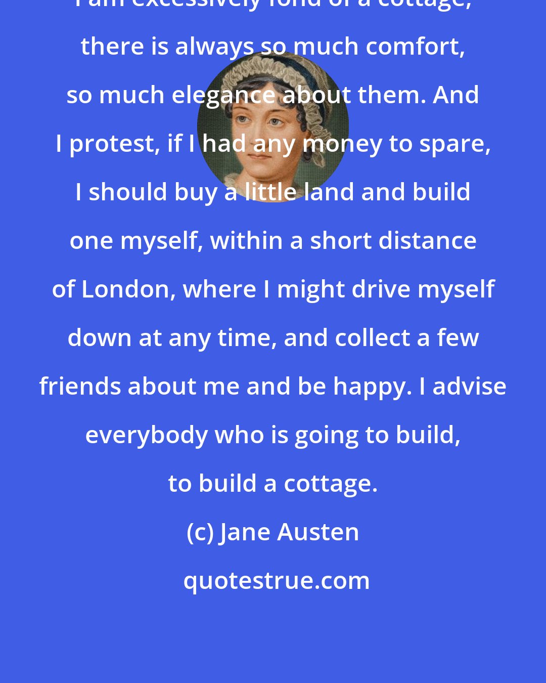 Jane Austen: I am excessively fond of a cottage; there is always so much comfort, so much elegance about them. And I protest, if I had any money to spare, I should buy a little land and build one myself, within a short distance of London, where I might drive myself down at any time, and collect a few friends about me and be happy. I advise everybody who is going to build, to build a cottage.