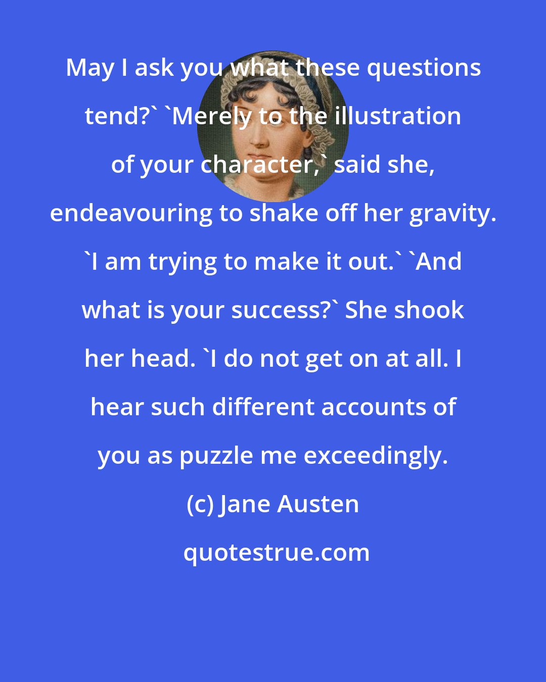 Jane Austen: May I ask you what these questions tend?' 'Merely to the illustration of your character,' said she, endeavouring to shake off her gravity. 'I am trying to make it out.' 'And what is your success?' She shook her head. 'I do not get on at all. I hear such different accounts of you as puzzle me exceedingly.