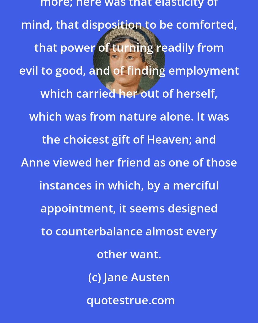 Jane Austen: A submissive spirit might be patient, a strong understanding would supply resolution, but here was something more; here was that elasticity of mind, that disposition to be comforted, that power of turning readily from evil to good, and of finding employment which carried her out of herself, which was from nature alone. It was the choicest gift of Heaven; and Anne viewed her friend as one of those instances in which, by a merciful appointment, it seems designed to counterbalance almost every other want.