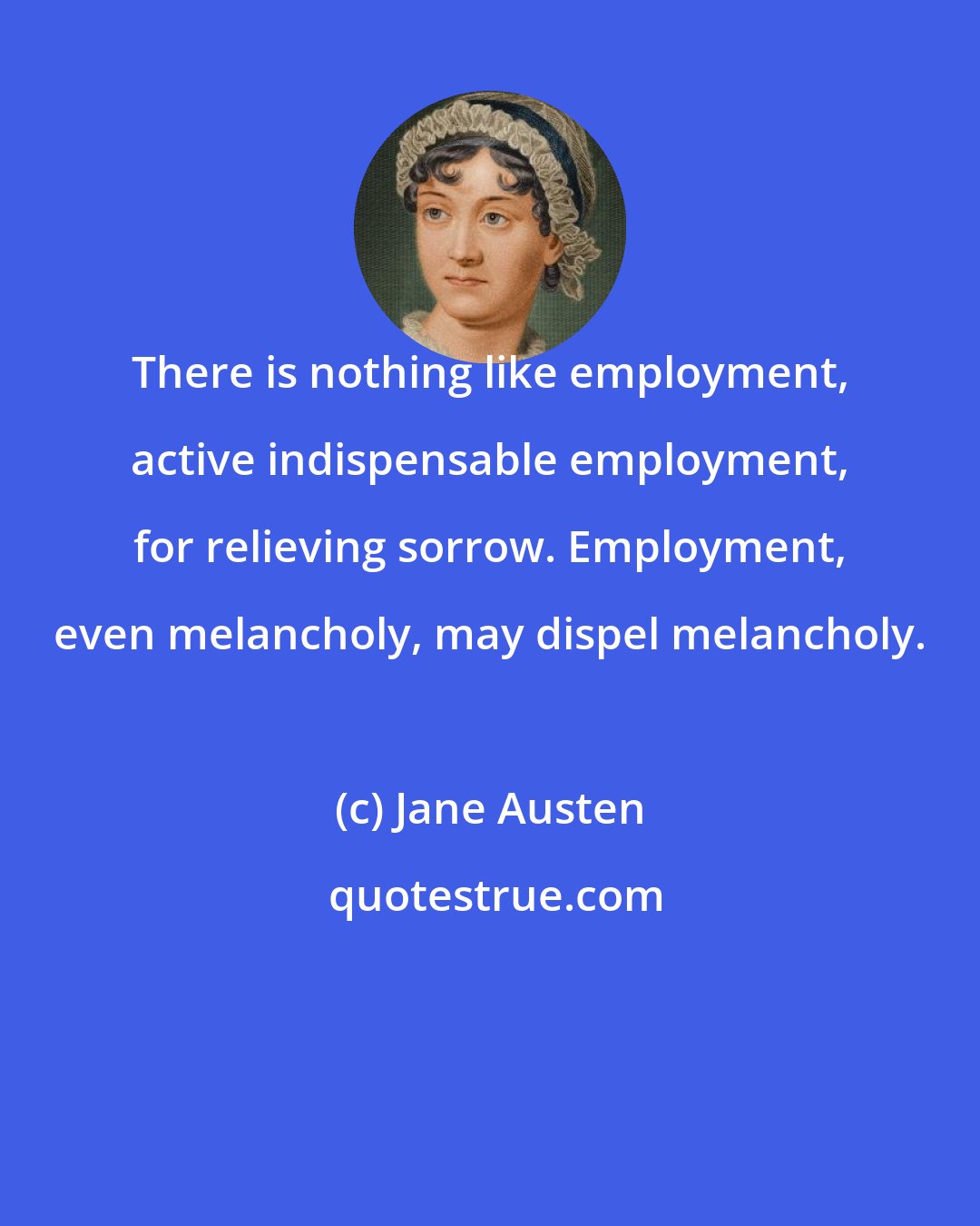 Jane Austen: There is nothing like employment, active indispensable employment, for relieving sorrow. Employment, even melancholy, may dispel melancholy.