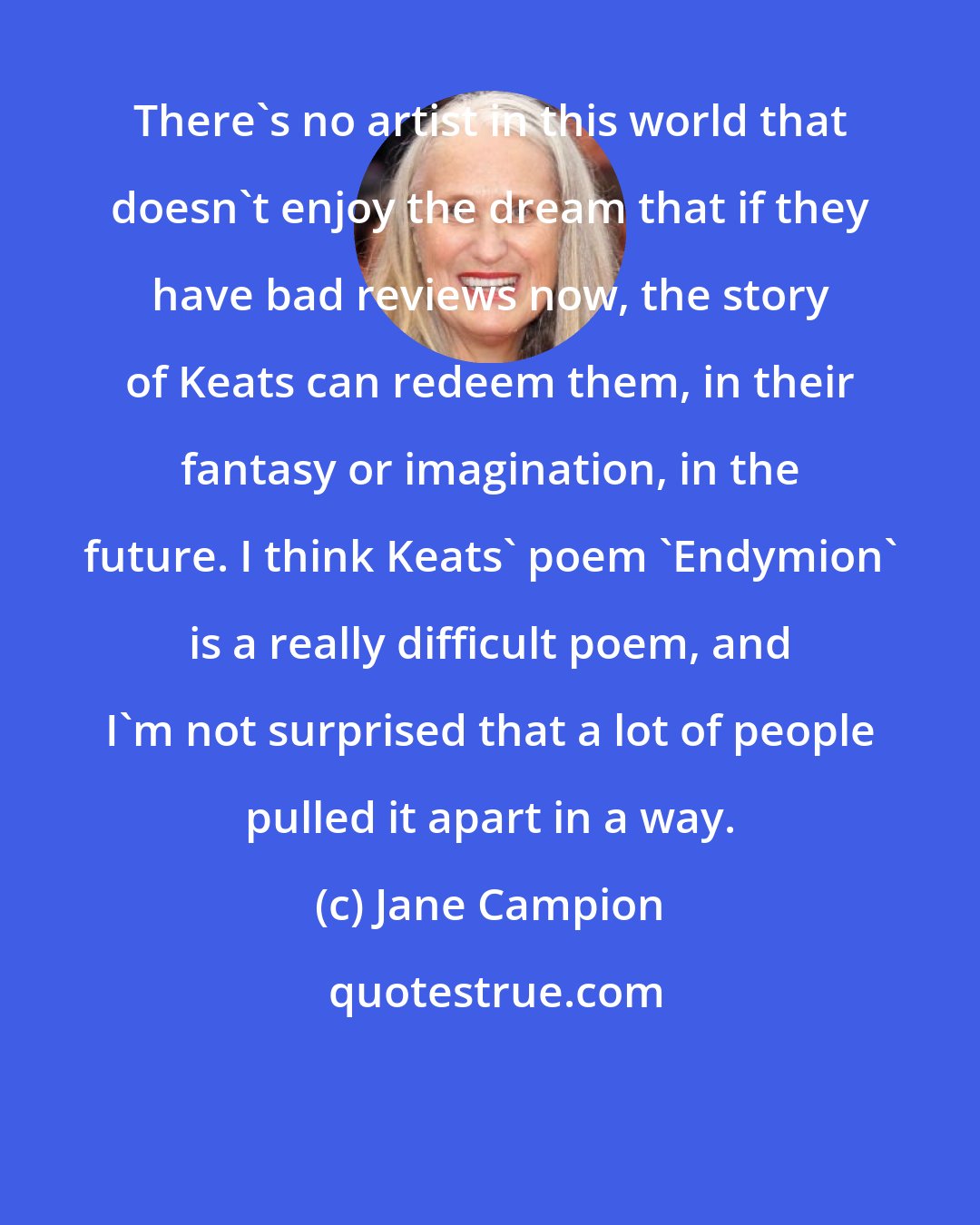 Jane Campion: There's no artist in this world that doesn't enjoy the dream that if they have bad reviews now, the story of Keats can redeem them, in their fantasy or imagination, in the future. I think Keats' poem 'Endymion' is a really difficult poem, and I'm not surprised that a lot of people pulled it apart in a way.