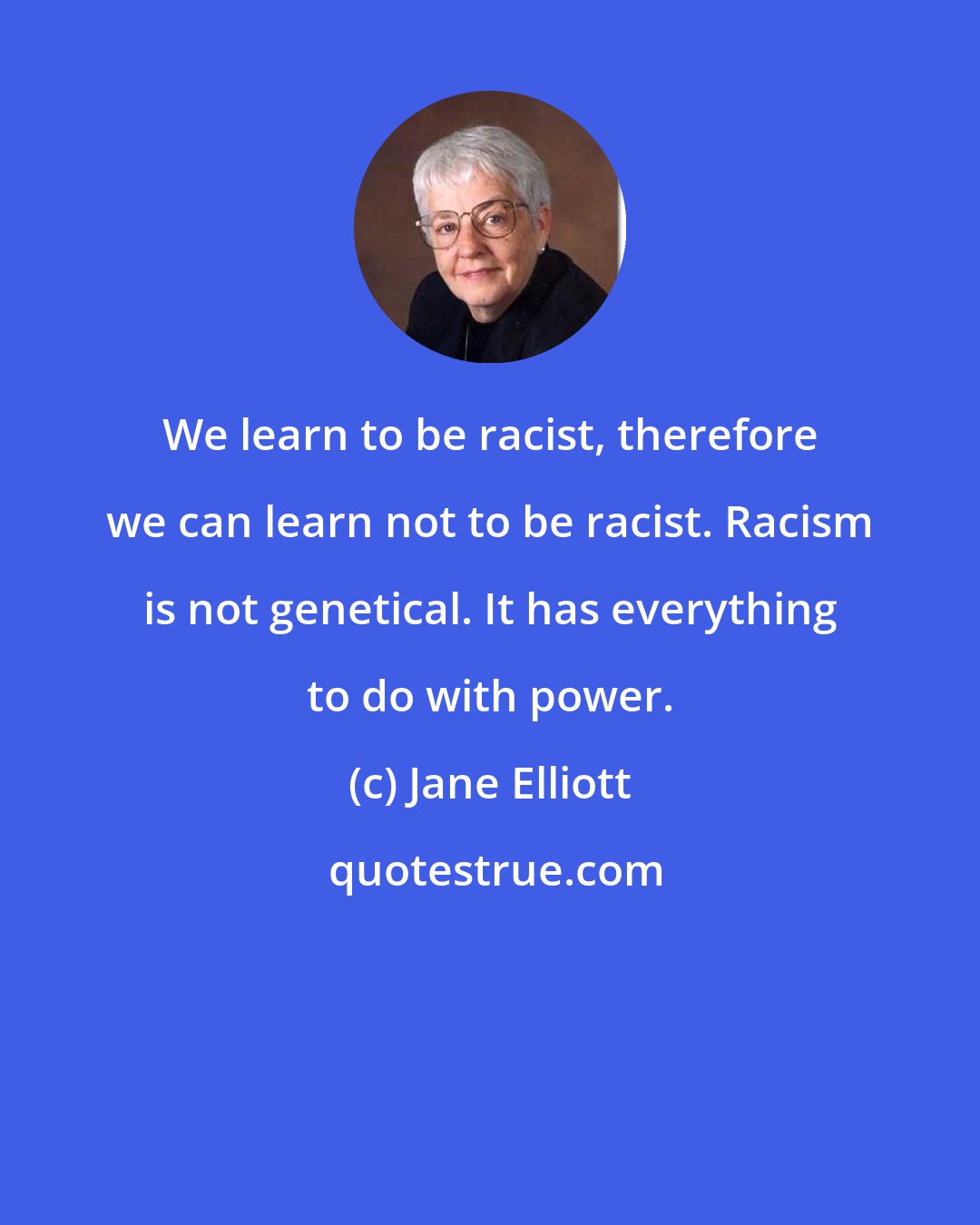 Jane Elliott: We learn to be racist, therefore we can learn not to be racist. Racism is not genetical. It has everything to do with power.