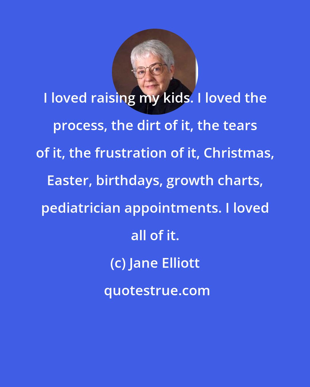 Jane Elliott: I loved raising my kids. I loved the process, the dirt of it, the tears of it, the frustration of it, Christmas, Easter, birthdays, growth charts, pediatrician appointments. I loved all of it.
