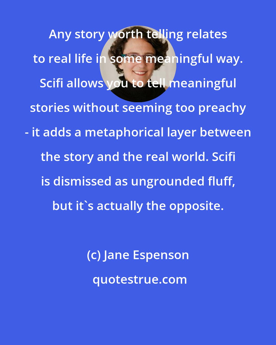 Jane Espenson: Any story worth telling relates to real life in some meaningful way. Scifi allows you to tell meaningful stories without seeming too preachy - it adds a metaphorical layer between the story and the real world. Scifi is dismissed as ungrounded fluff, but it's actually the opposite.