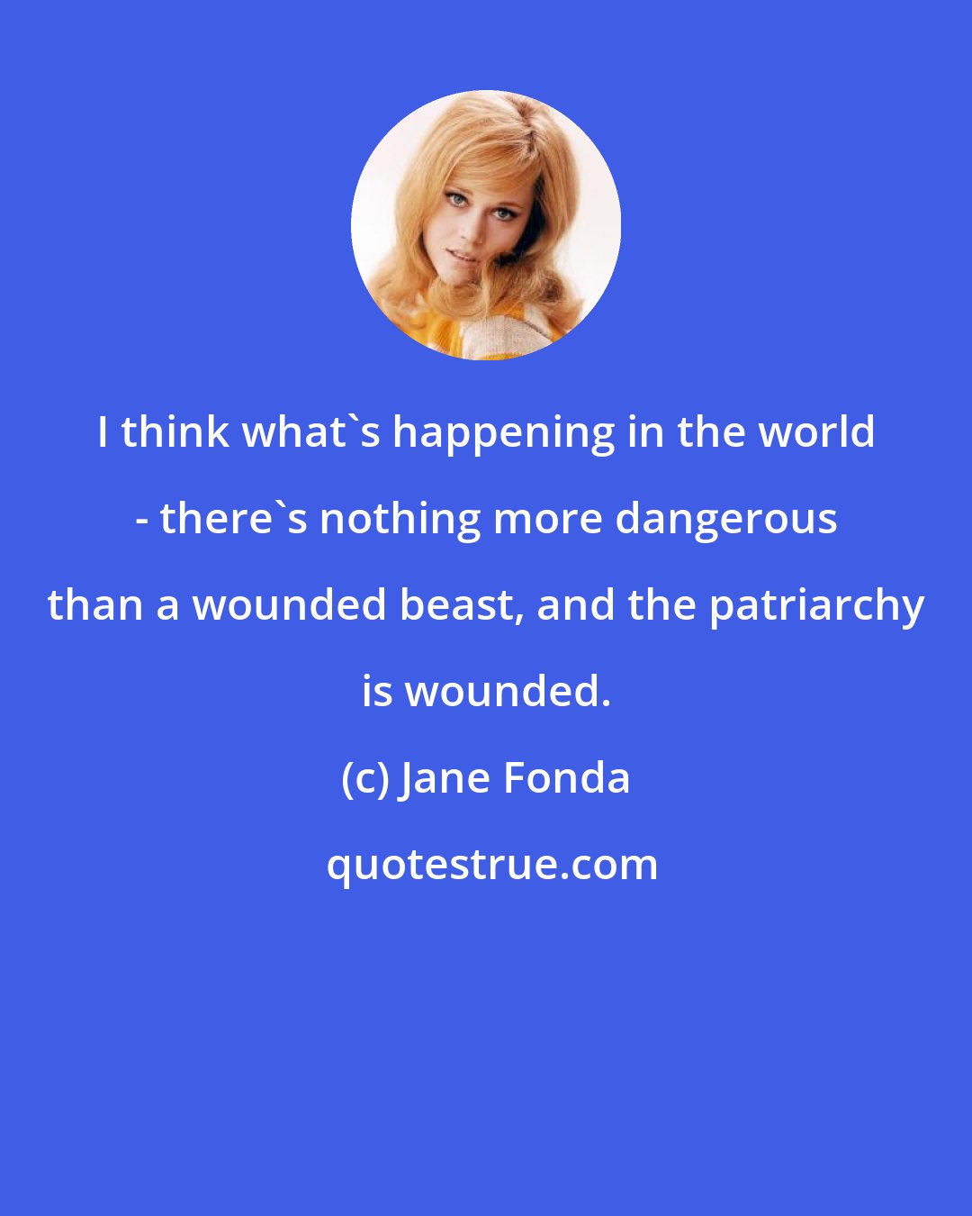 Jane Fonda: I think what's happening in the world - there's nothing more dangerous than a wounded beast, and the patriarchy is wounded.