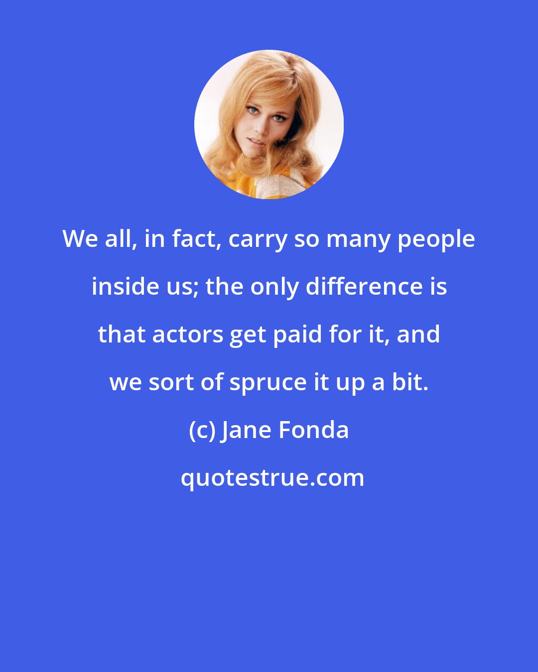 Jane Fonda: We all, in fact, carry so many people inside us; the only difference is that actors get paid for it, and we sort of spruce it up a bit.