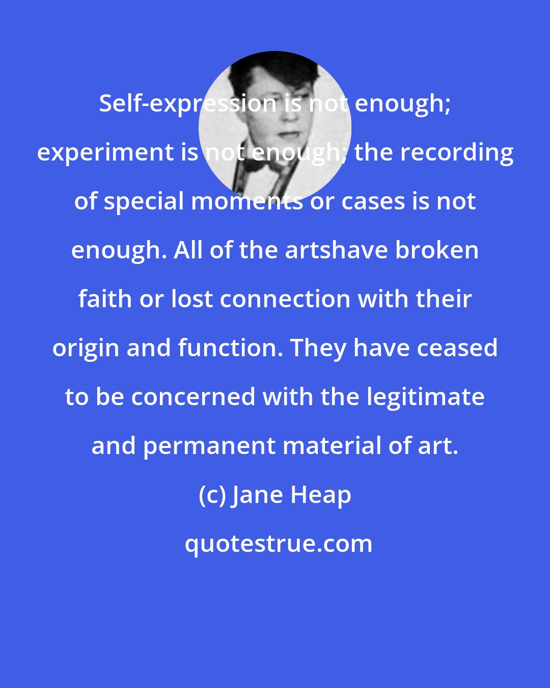 Jane Heap: Self-expression is not enough; experiment is not enough; the recording of special moments or cases is not enough. All of the artshave broken faith or lost connection with their origin and function. They have ceased to be concerned with the legitimate and permanent material of art.