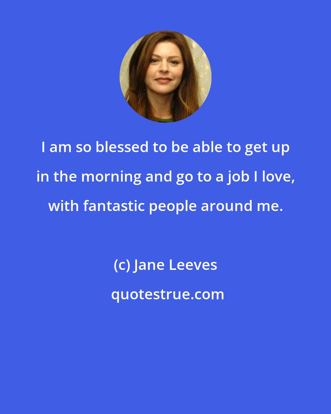 Jane Leeves: I am so blessed to be able to get up in the morning and go to a job I love, with fantastic people around me.