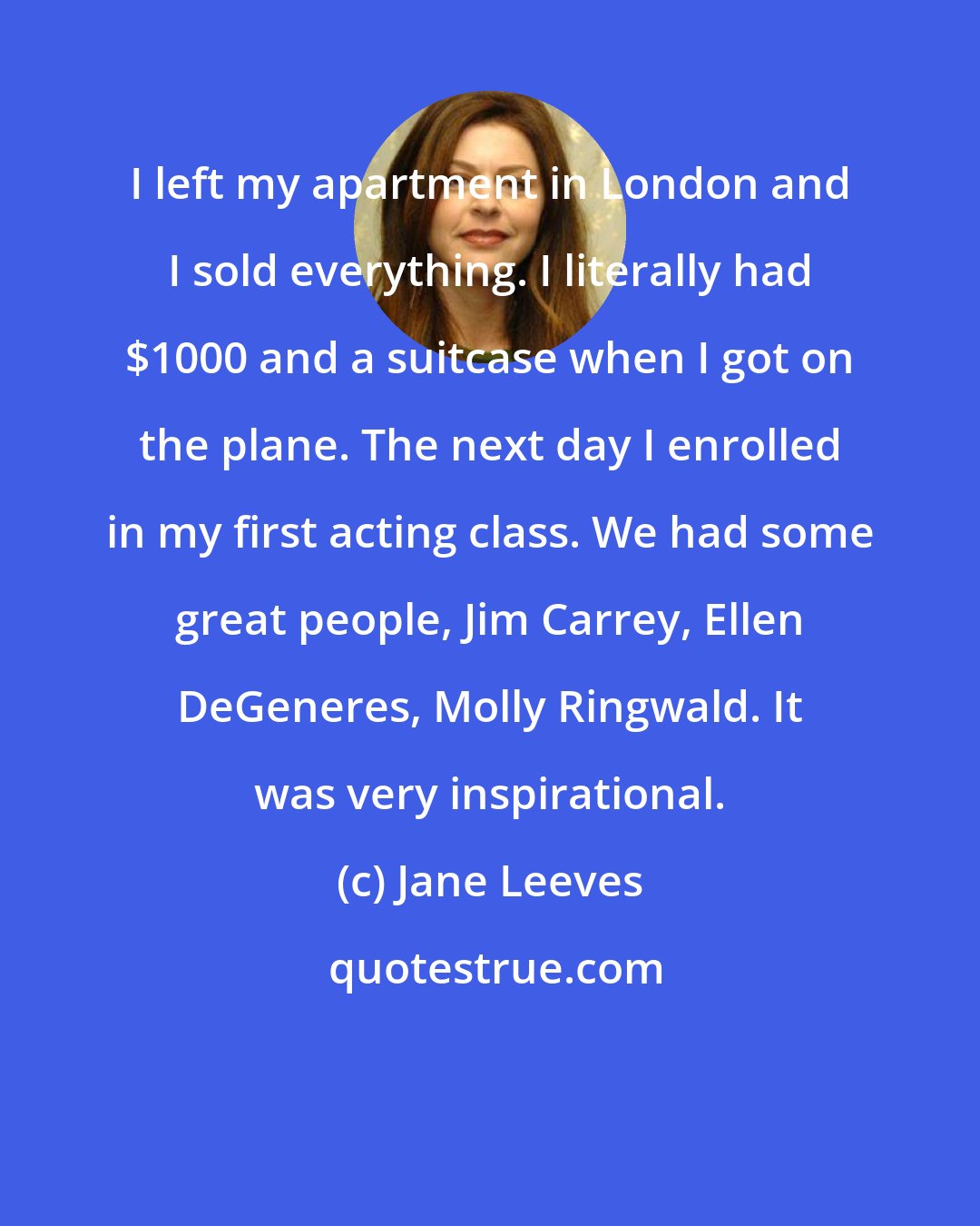 Jane Leeves: I left my apartment in London and I sold everything. I literally had $1000 and a suitcase when I got on the plane. The next day I enrolled in my first acting class. We had some great people, Jim Carrey, Ellen DeGeneres, Molly Ringwald. It was very inspirational.