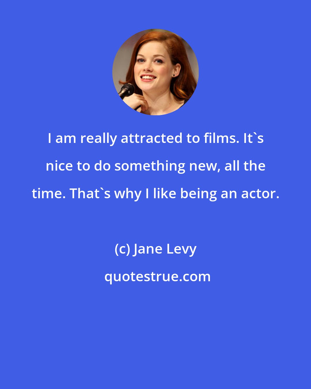 Jane Levy: I am really attracted to films. It's nice to do something new, all the time. That's why I like being an actor.