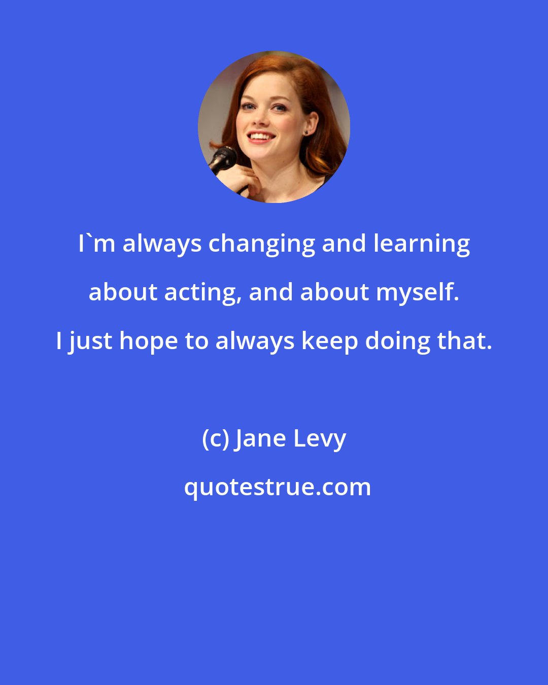 Jane Levy: I'm always changing and learning about acting, and about myself. I just hope to always keep doing that.