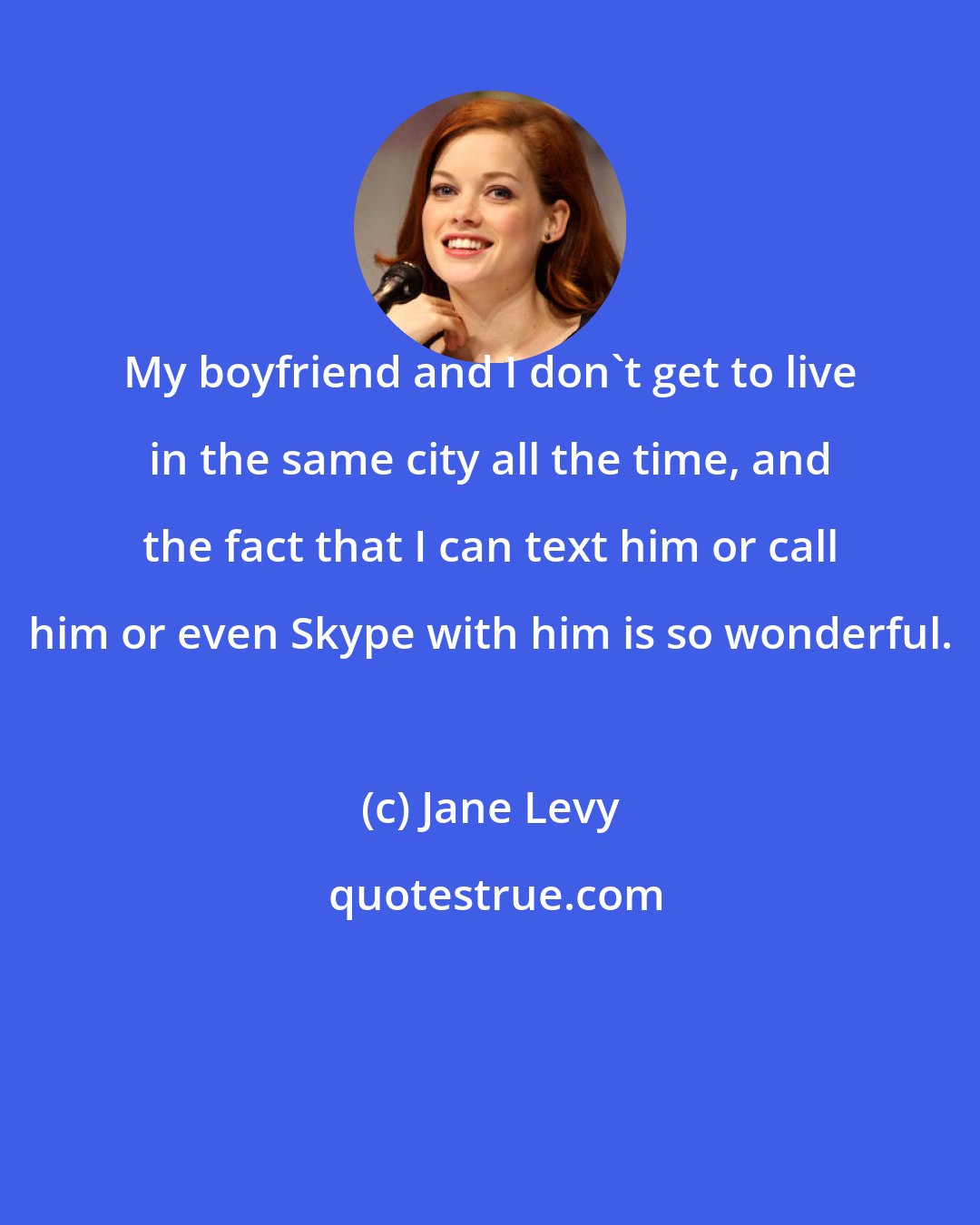 Jane Levy: My boyfriend and I don't get to live in the same city all the time, and the fact that I can text him or call him or even Skype with him is so wonderful.