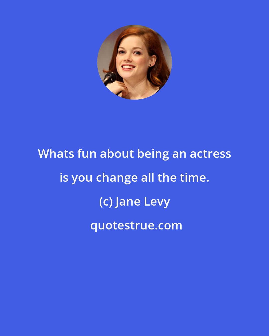 Jane Levy: Whats fun about being an actress is you change all the time.