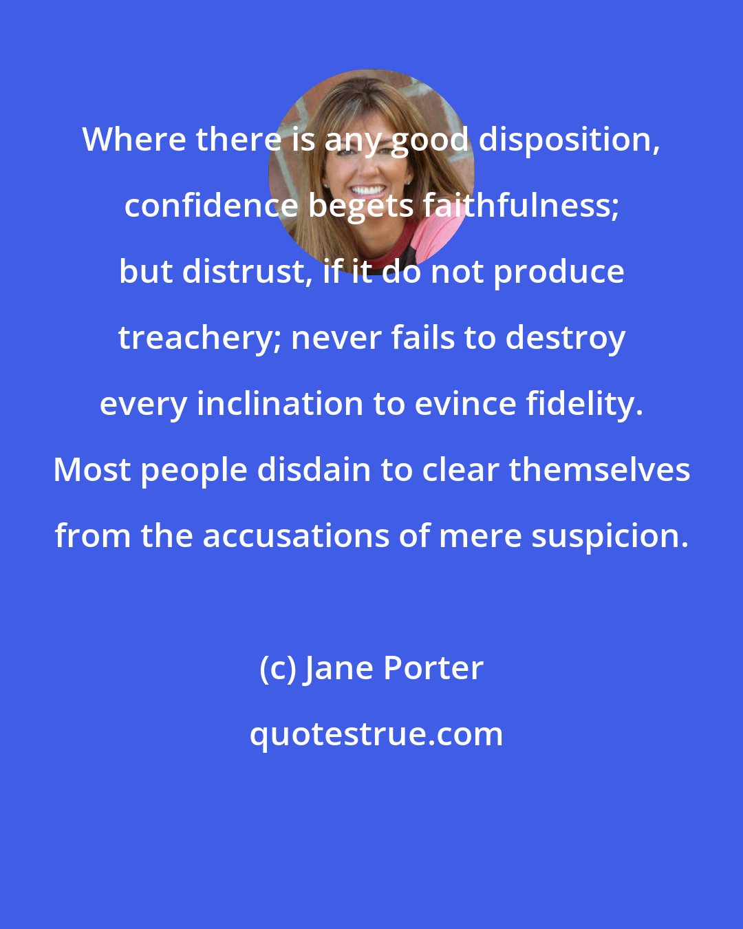 Jane Porter: Where there is any good disposition, confidence begets faithfulness; but distrust, if it do not produce treachery; never fails to destroy every inclination to evince fidelity. Most people disdain to clear themselves from the accusations of mere suspicion.