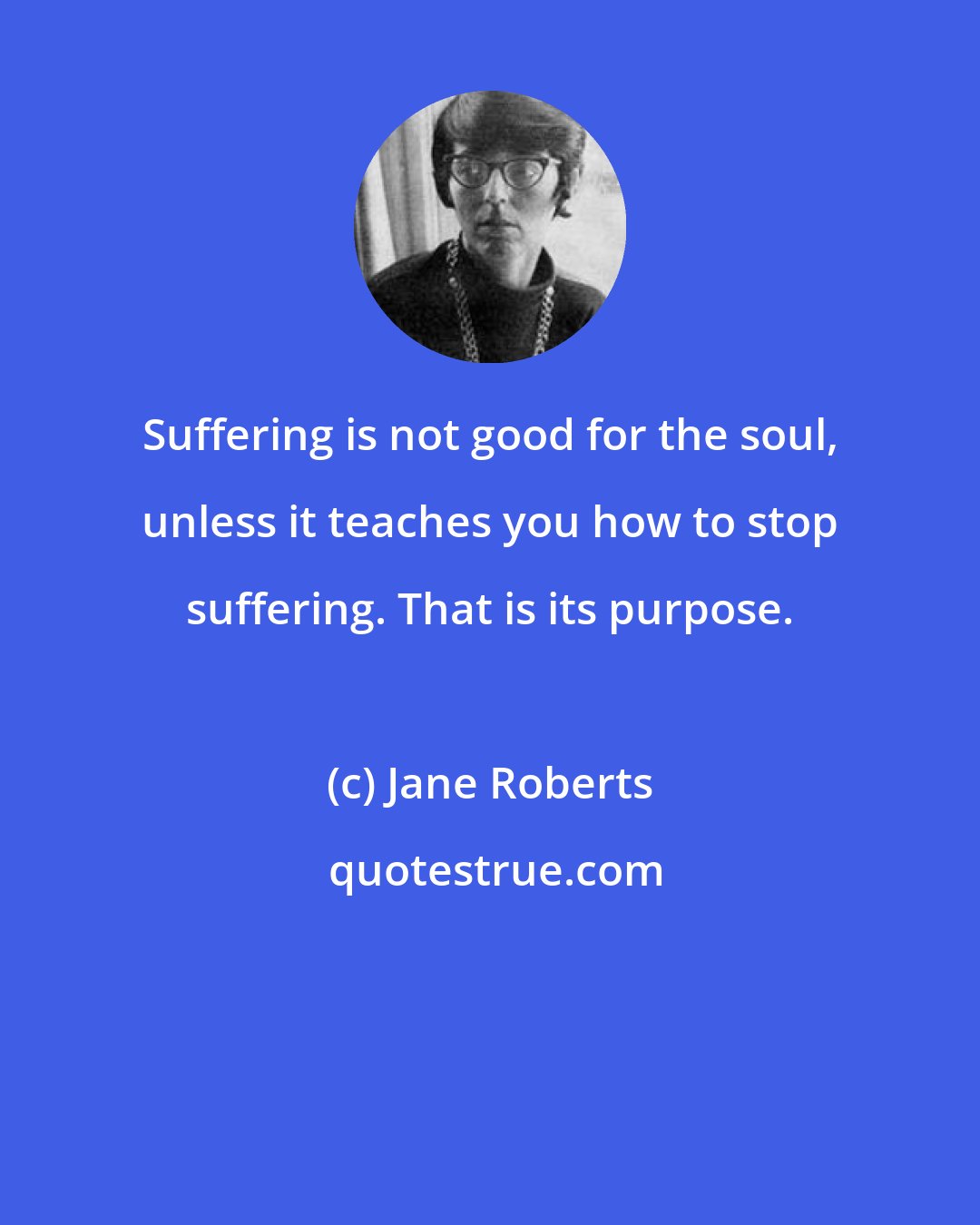 Jane Roberts: Suffering is not good for the soul, unless it teaches you how to stop suffering. That is its purpose.