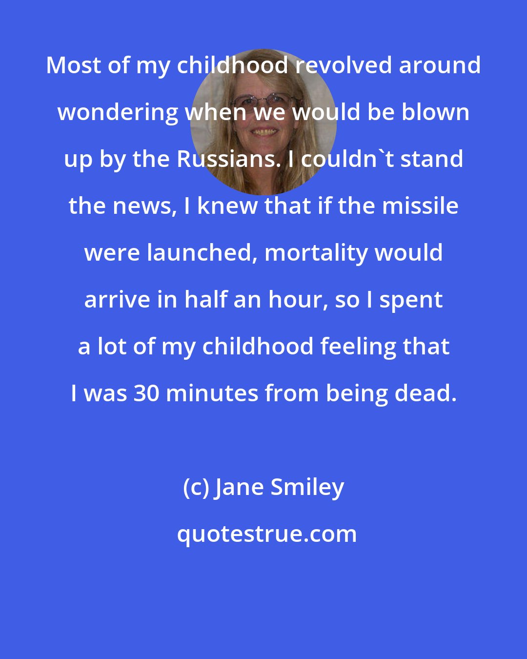 Jane Smiley: Most of my childhood revolved around wondering when we would be blown up by the Russians. I couldn't stand the news, I knew that if the missile were launched, mortality would arrive in half an hour, so I spent a lot of my childhood feeling that I was 30 minutes from being dead.