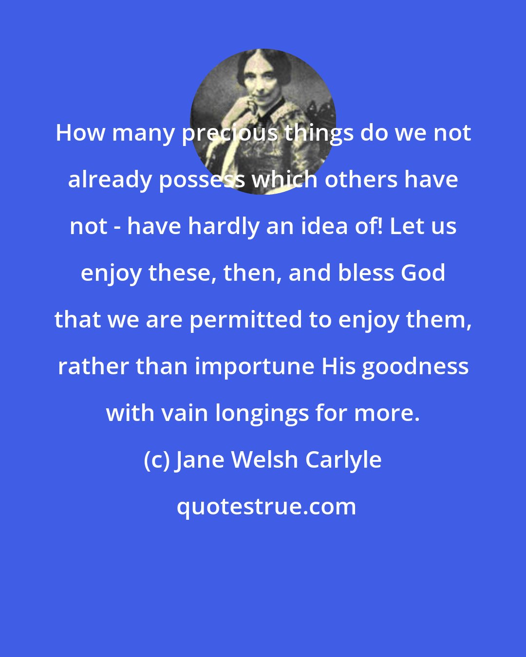 Jane Welsh Carlyle: How many precious things do we not already possess which others have not - have hardly an idea of! Let us enjoy these, then, and bless God that we are permitted to enjoy them, rather than importune His goodness with vain longings for more.