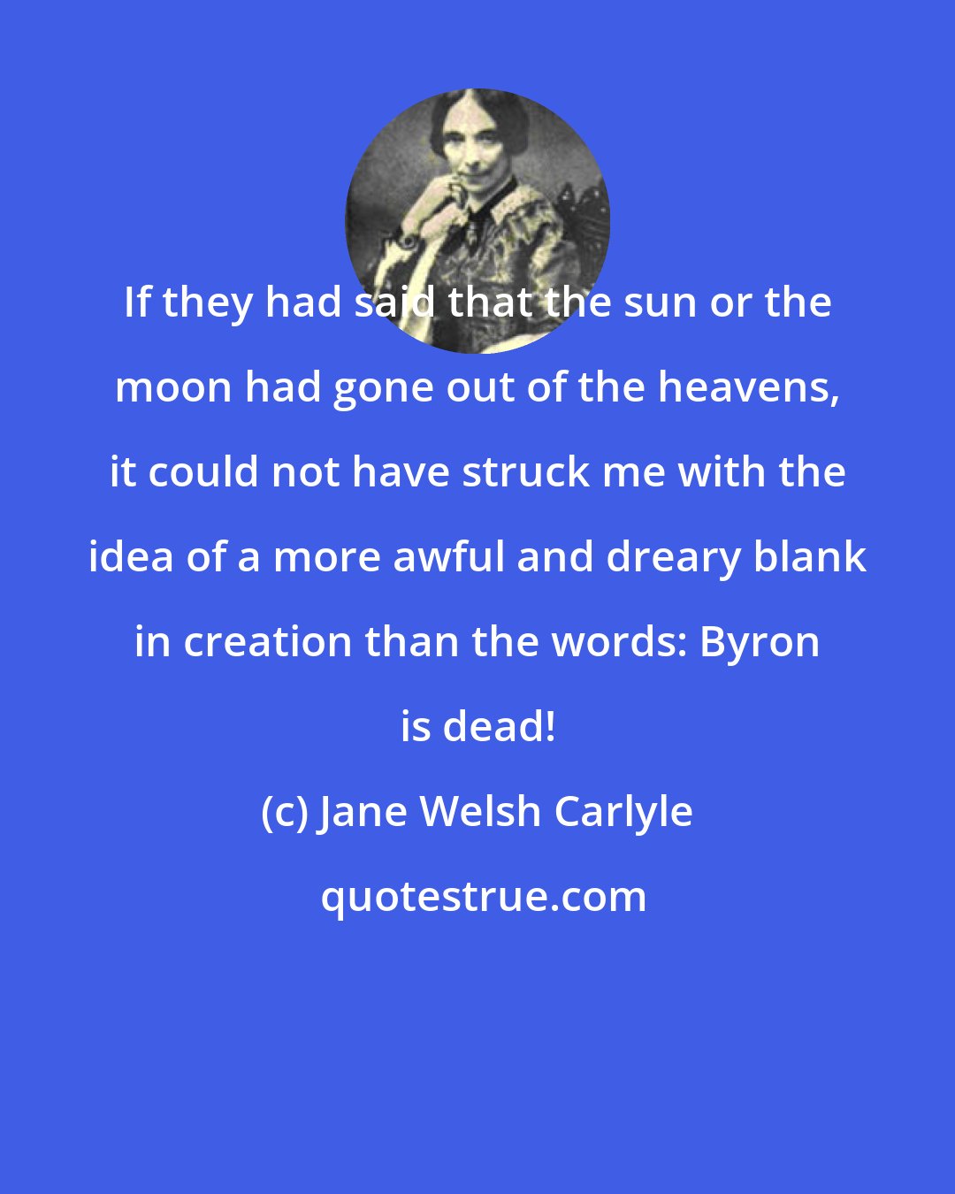 Jane Welsh Carlyle: If they had said that the sun or the moon had gone out of the heavens, it could not have struck me with the idea of a more awful and dreary blank in creation than the words: Byron is dead!