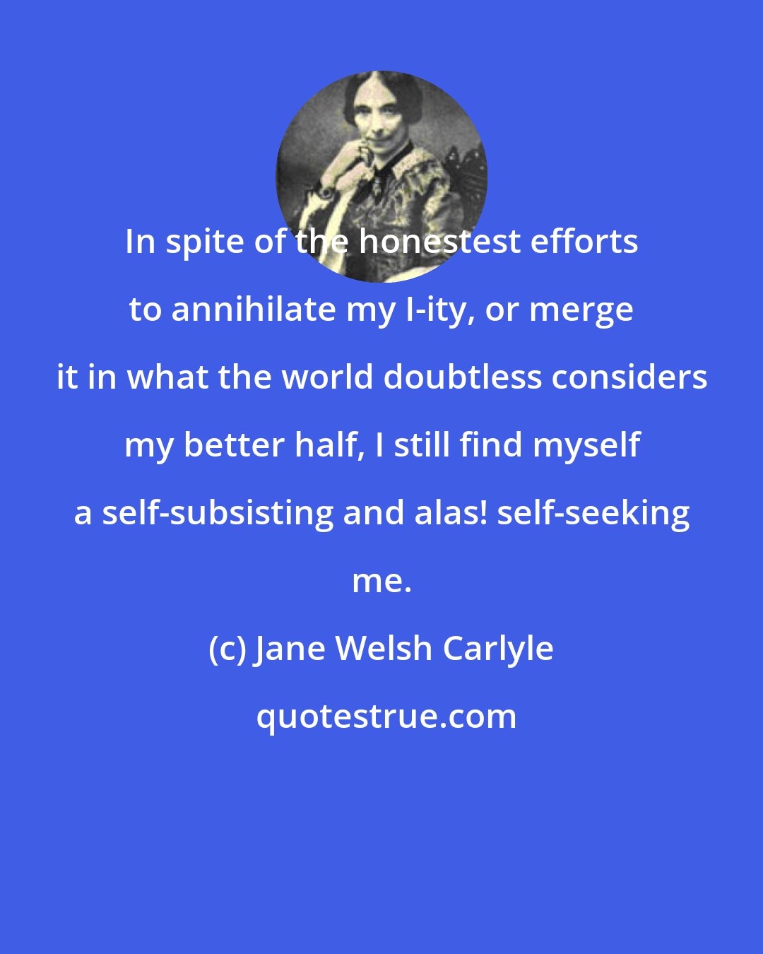 Jane Welsh Carlyle: In spite of the honestest efforts to annihilate my I-ity, or merge it in what the world doubtless considers my better half, I still find myself a self-subsisting and alas! self-seeking me.