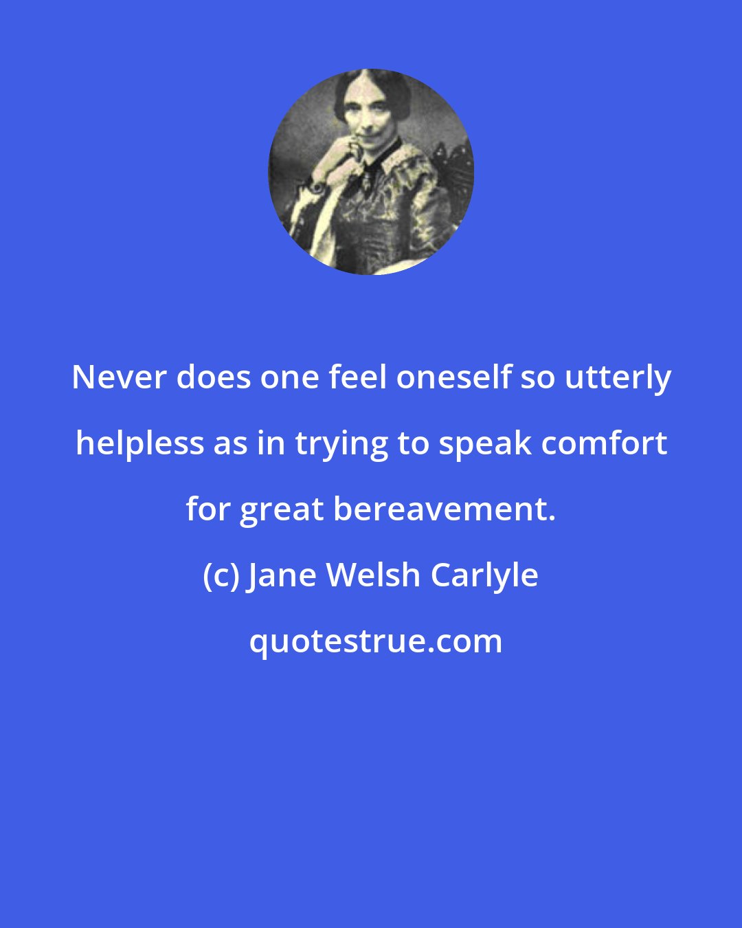 Jane Welsh Carlyle: Never does one feel oneself so utterly helpless as in trying to speak comfort for great bereavement.