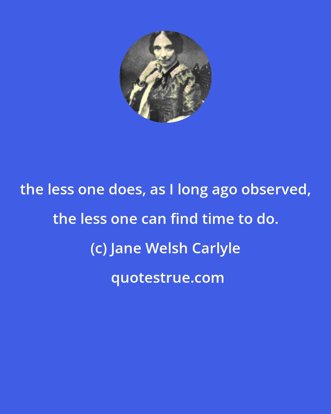 Jane Welsh Carlyle: the less one does, as I long ago observed, the less one can find time to do.