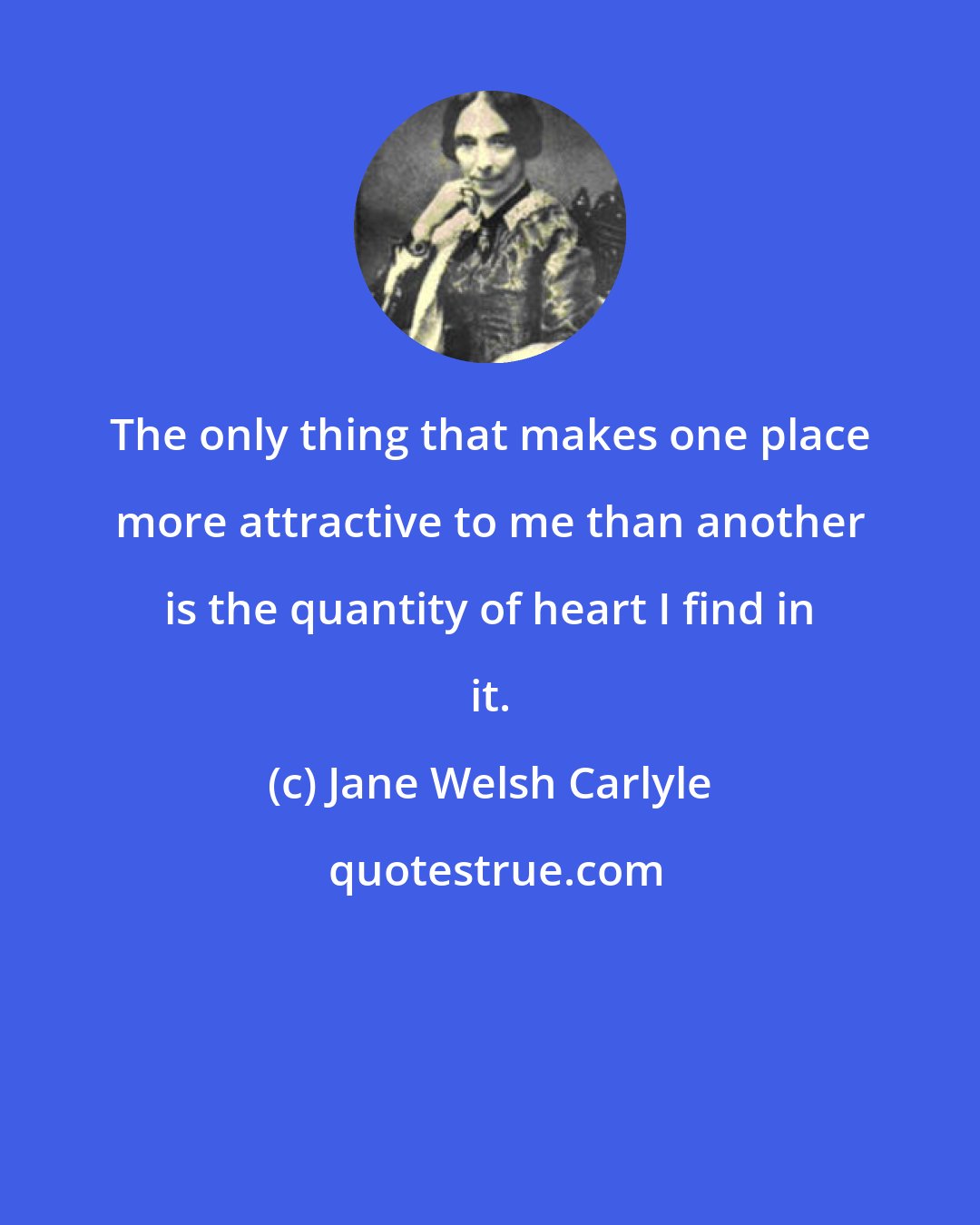 Jane Welsh Carlyle: The only thing that makes one place more attractive to me than another is the quantity of heart I find in it.