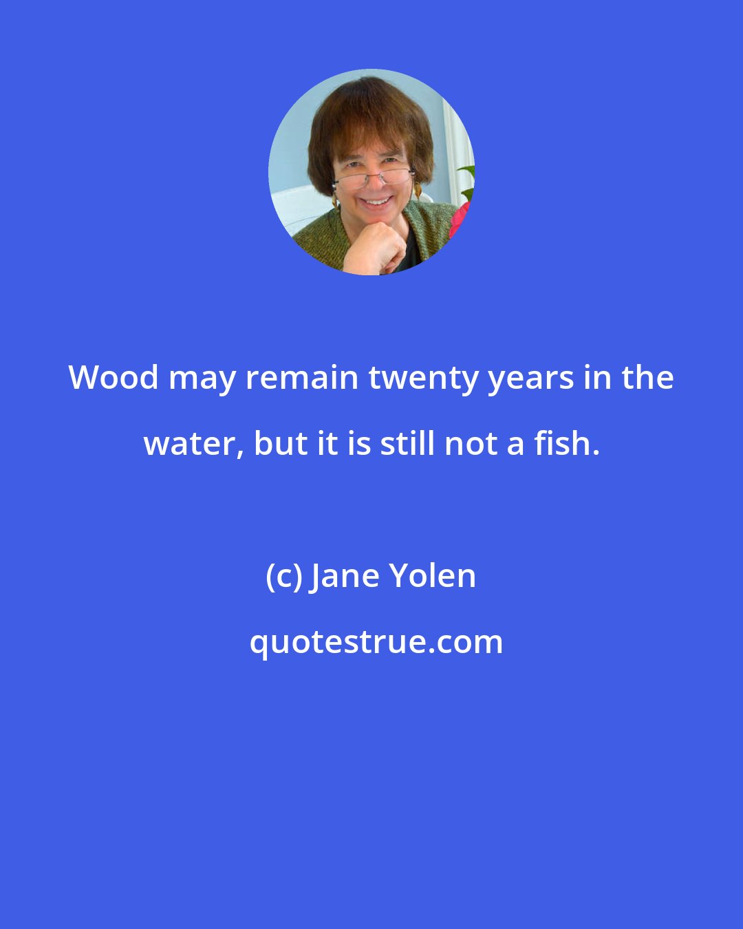 Jane Yolen: Wood may remain twenty years in the water, but it is still not a fish.