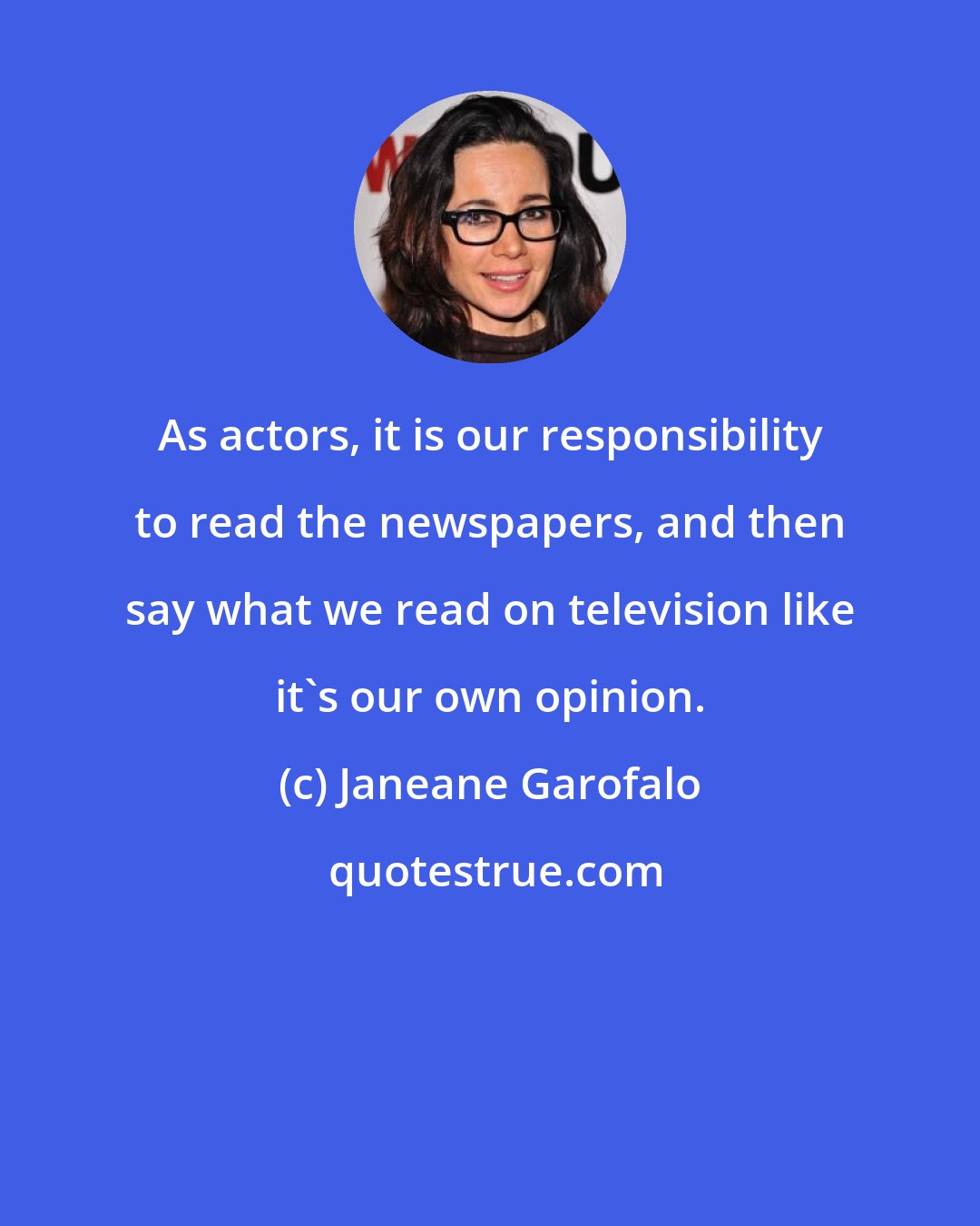 Janeane Garofalo: As actors, it is our responsibility to read the newspapers, and then say what we read on television like it's our own opinion.