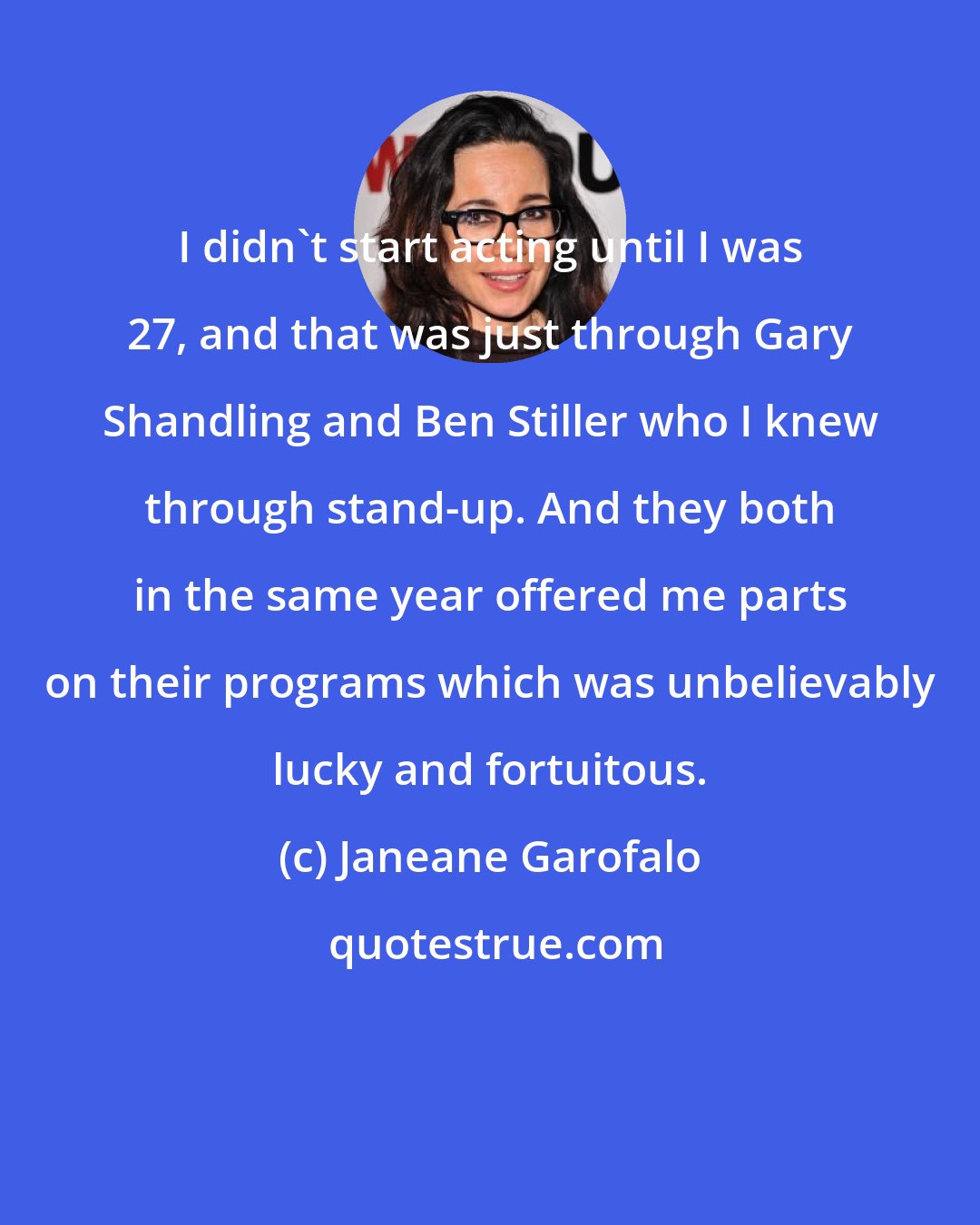 Janeane Garofalo: I didn't start acting until I was 27, and that was just through Gary Shandling and Ben Stiller who I knew through stand-up. And they both in the same year offered me parts on their programs which was unbelievably lucky and fortuitous.