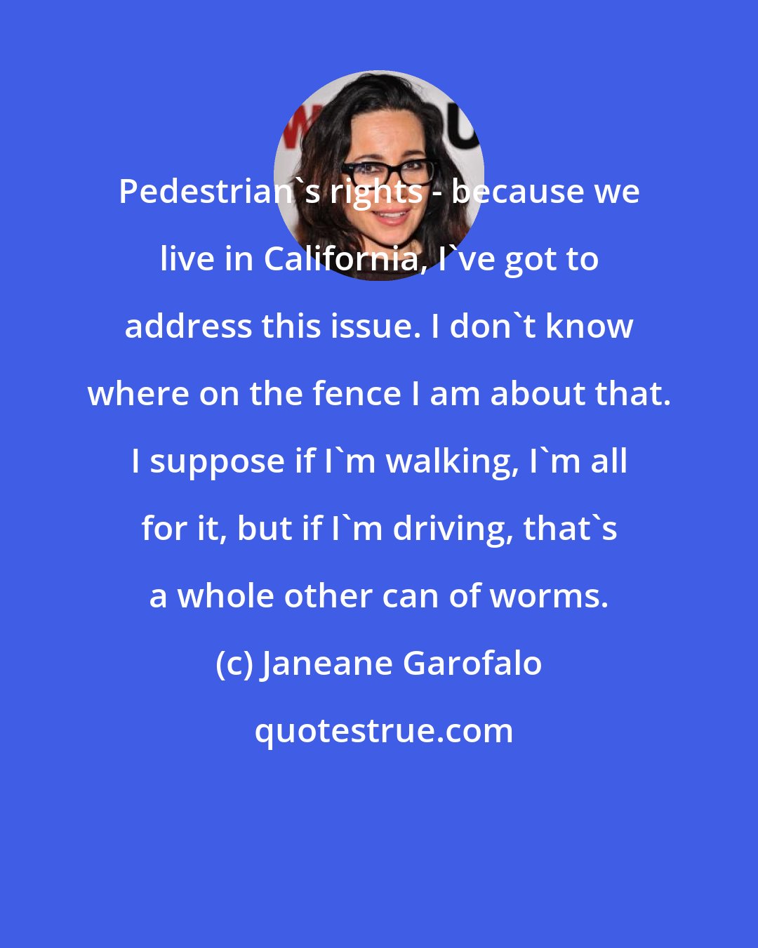 Janeane Garofalo: Pedestrian's rights - because we live in California, I've got to address this issue. I don't know where on the fence I am about that. I suppose if I'm walking, I'm all for it, but if I'm driving, that's a whole other can of worms.