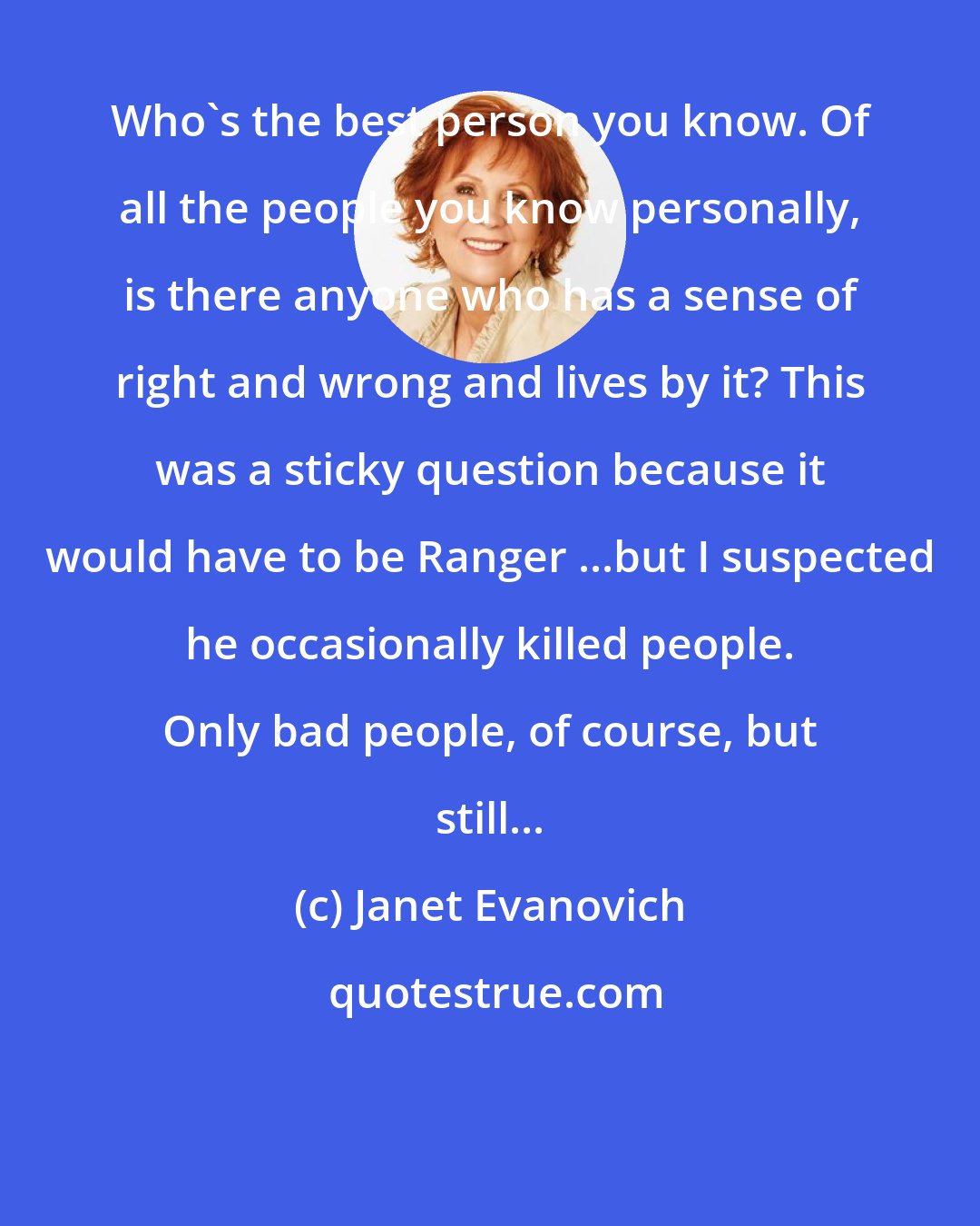 Janet Evanovich: Who's the best person you know. Of all the people you know personally, is there anyone who has a sense of right and wrong and lives by it? This was a sticky question because it would have to be Ranger ...but I suspected he occasionally killed people. Only bad people, of course, but still...
