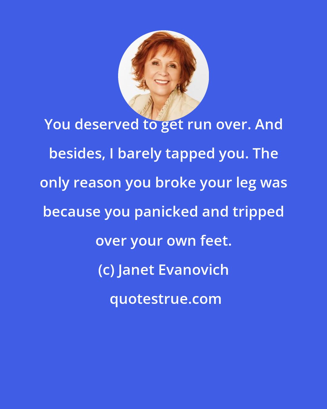 Janet Evanovich: You deserved to get run over. And besides, I barely tapped you. The only reason you broke your leg was because you panicked and tripped over your own feet.