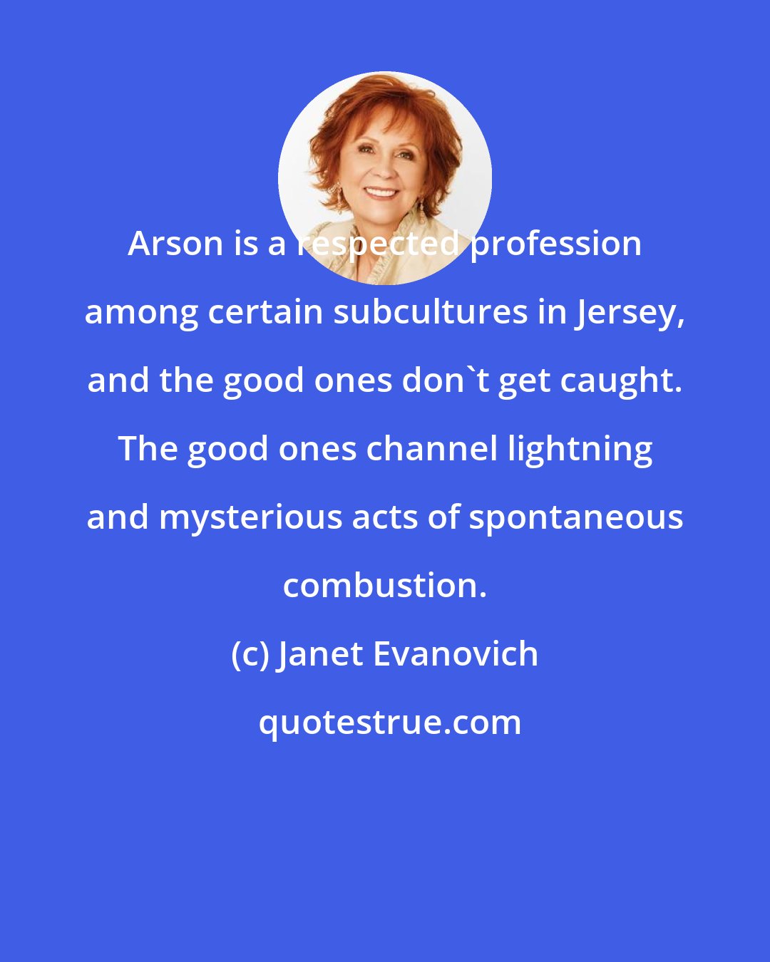 Janet Evanovich: Arson is a respected profession among certain subcultures in Jersey, and the good ones don't get caught. The good ones channel lightning and mysterious acts of spontaneous combustion.