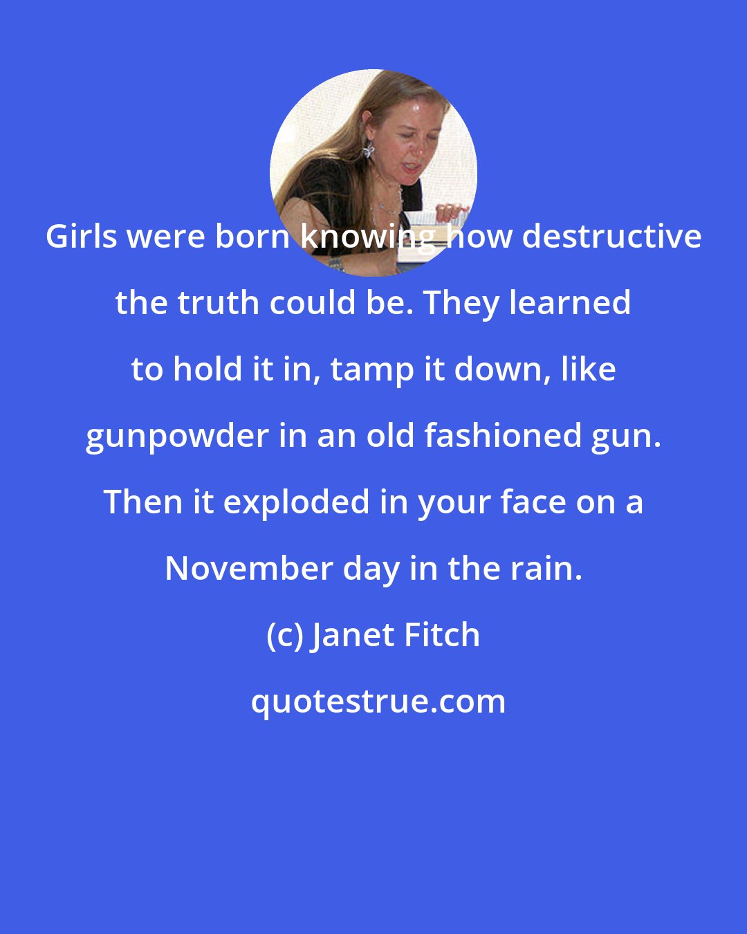 Janet Fitch: Girls were born knowing how destructive the truth could be. They learned to hold it in, tamp it down, like gunpowder in an old fashioned gun. Then it exploded in your face on a November day in the rain.