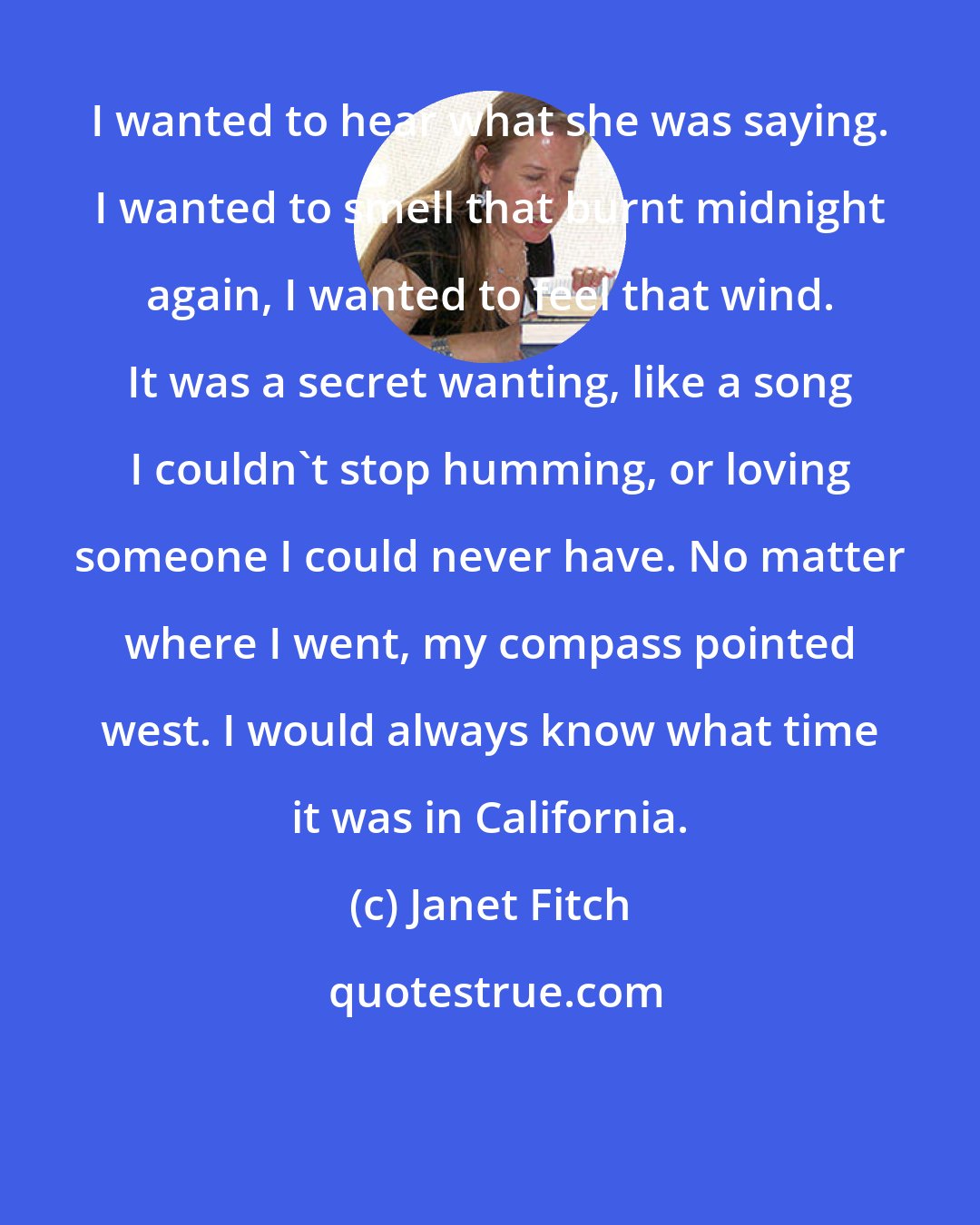 Janet Fitch: I wanted to hear what she was saying. I wanted to smell that burnt midnight again, I wanted to feel that wind. It was a secret wanting, like a song I couldn't stop humming, or loving someone I could never have. No matter where I went, my compass pointed west. I would always know what time it was in California.