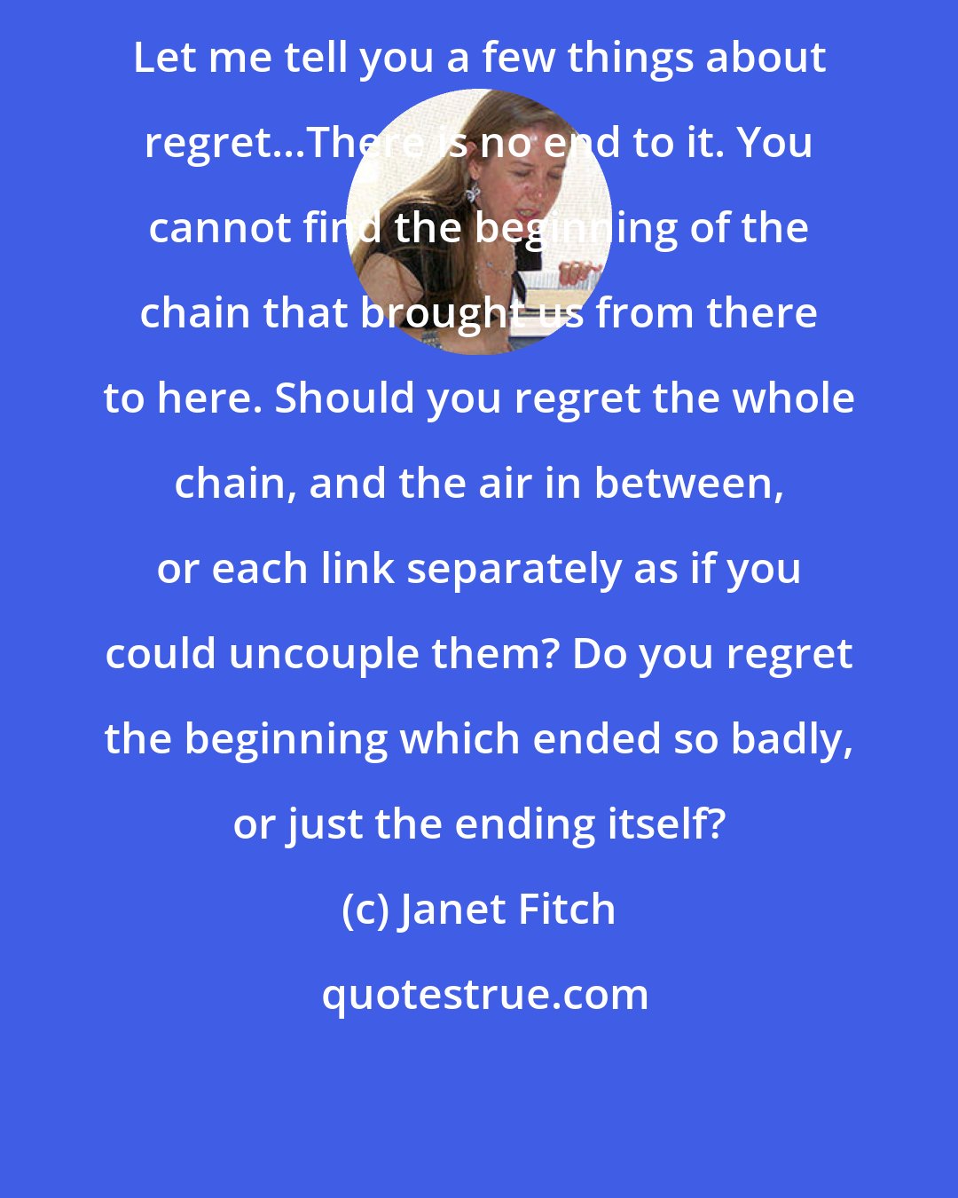 Janet Fitch: Let me tell you a few things about regret...There is no end to it. You cannot find the beginning of the chain that brought us from there to here. Should you regret the whole chain, and the air in between, or each link separately as if you could uncouple them? Do you regret the beginning which ended so badly, or just the ending itself?