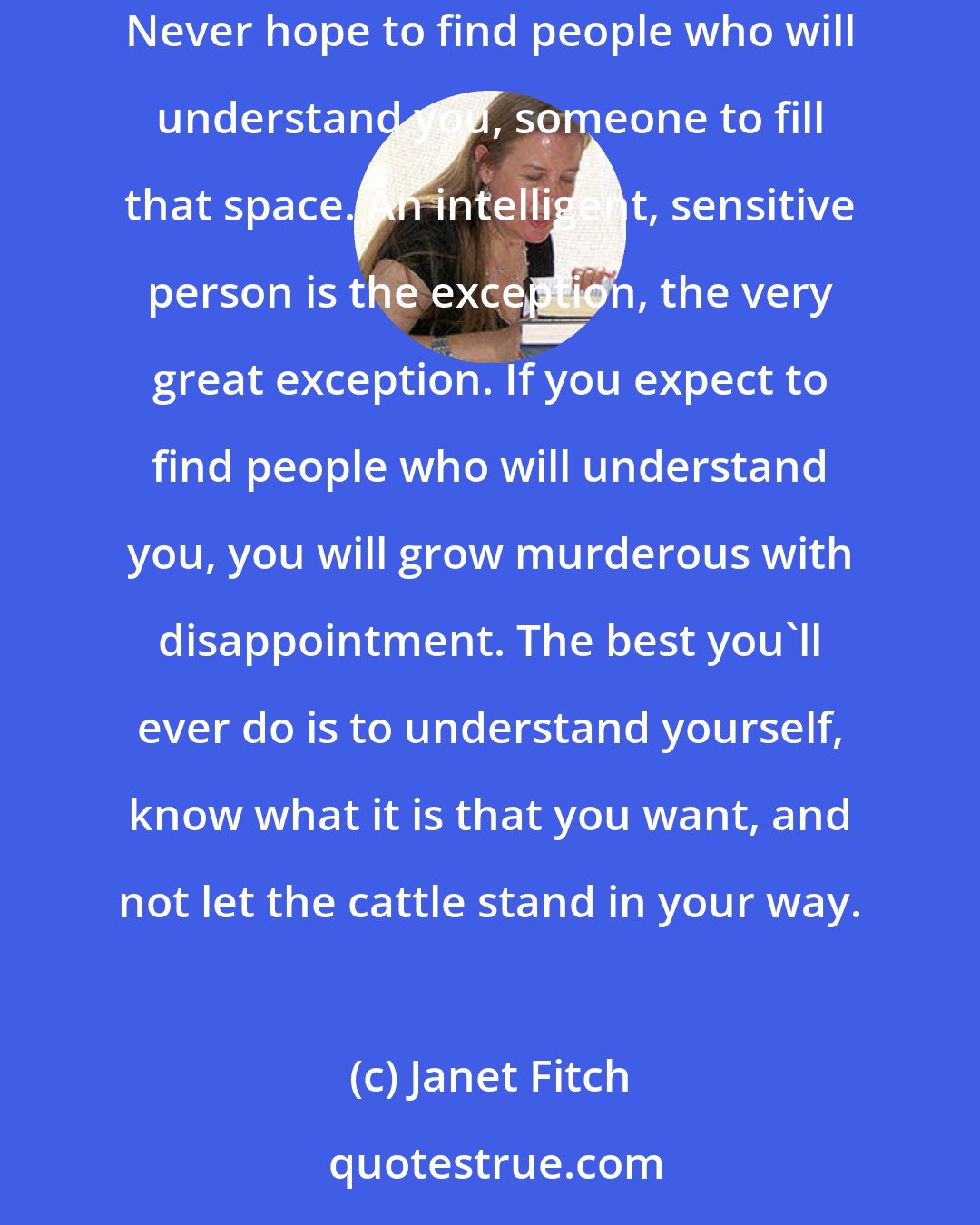 Janet Fitch:  Loneliness is the human condition. Cultivate it. The way it tunnels into you allows your soul room to grow. Never expect to outgrow loneliness. Never hope to find people who will understand you, someone to fill that space. An intelligent, sensitive person is the exception, the very great exception. If you expect to find people who will understand you, you will grow murderous with disappointment. The best you'll ever do is to understand yourself, know what it is that you want, and not let the cattle stand in your way.