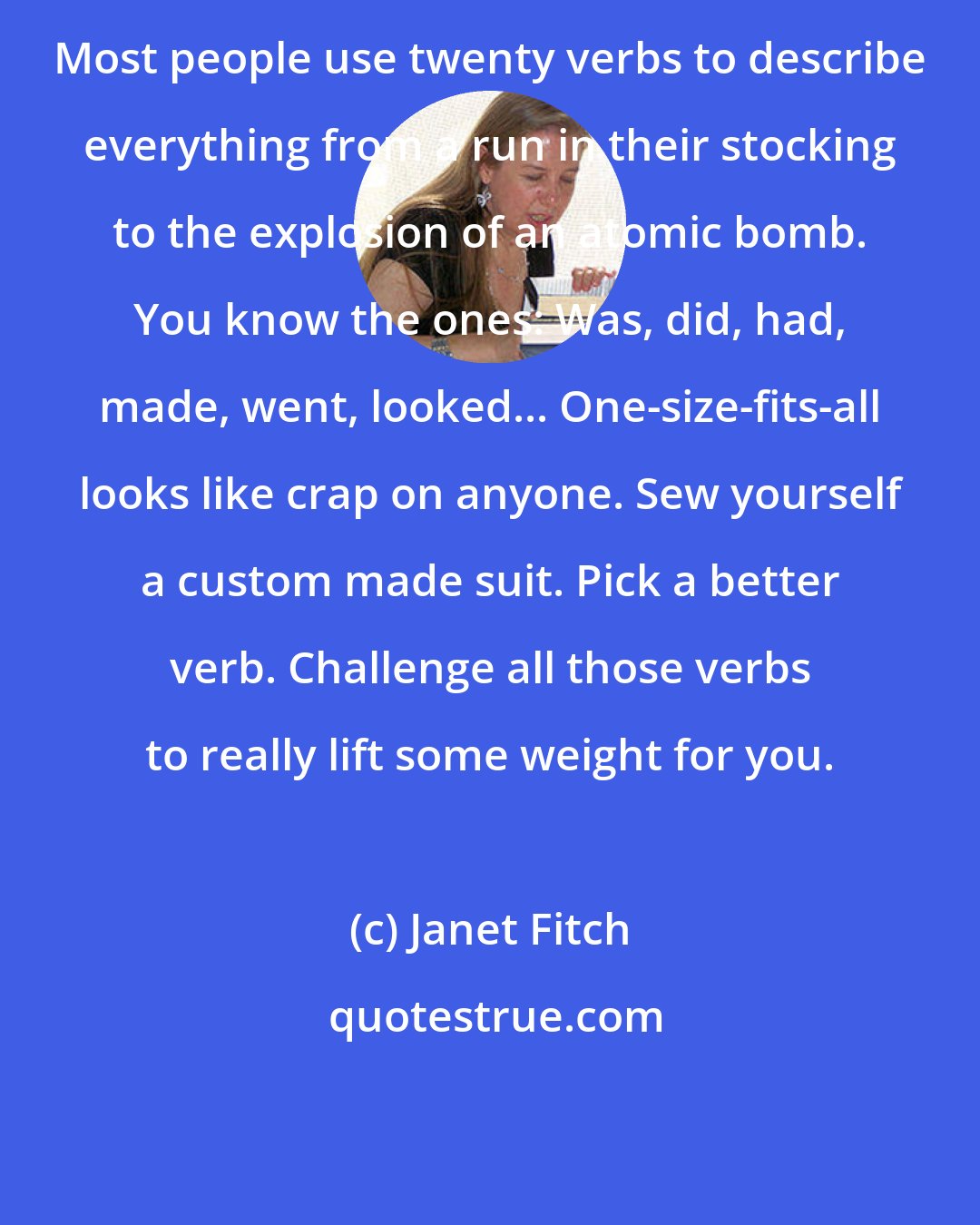 Janet Fitch: Most people use twenty verbs to describe everything from a run in their stocking to the explosion of an atomic bomb. You know the ones: Was, did, had, made, went, looked... One-size-fits-all looks like crap on anyone. Sew yourself a custom made suit. Pick a better verb. Challenge all those verbs to really lift some weight for you.