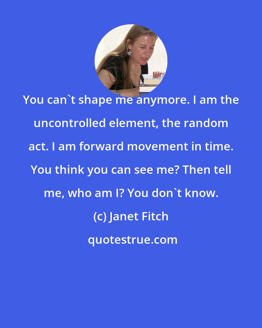 Janet Fitch: You can't shape me anymore. I am the uncontrolled element, the random act. I am forward movement in time. You think you can see me? Then tell me, who am I? You don't know.