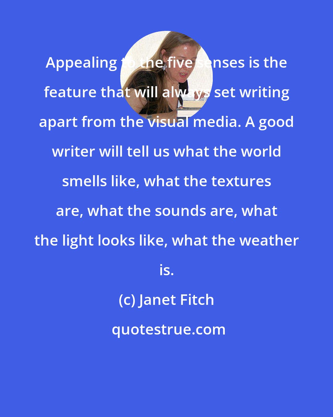 Janet Fitch: Appealing to the five senses is the feature that will always set writing apart from the visual media. A good writer will tell us what the world smells like, what the textures are, what the sounds are, what the light looks like, what the weather is.