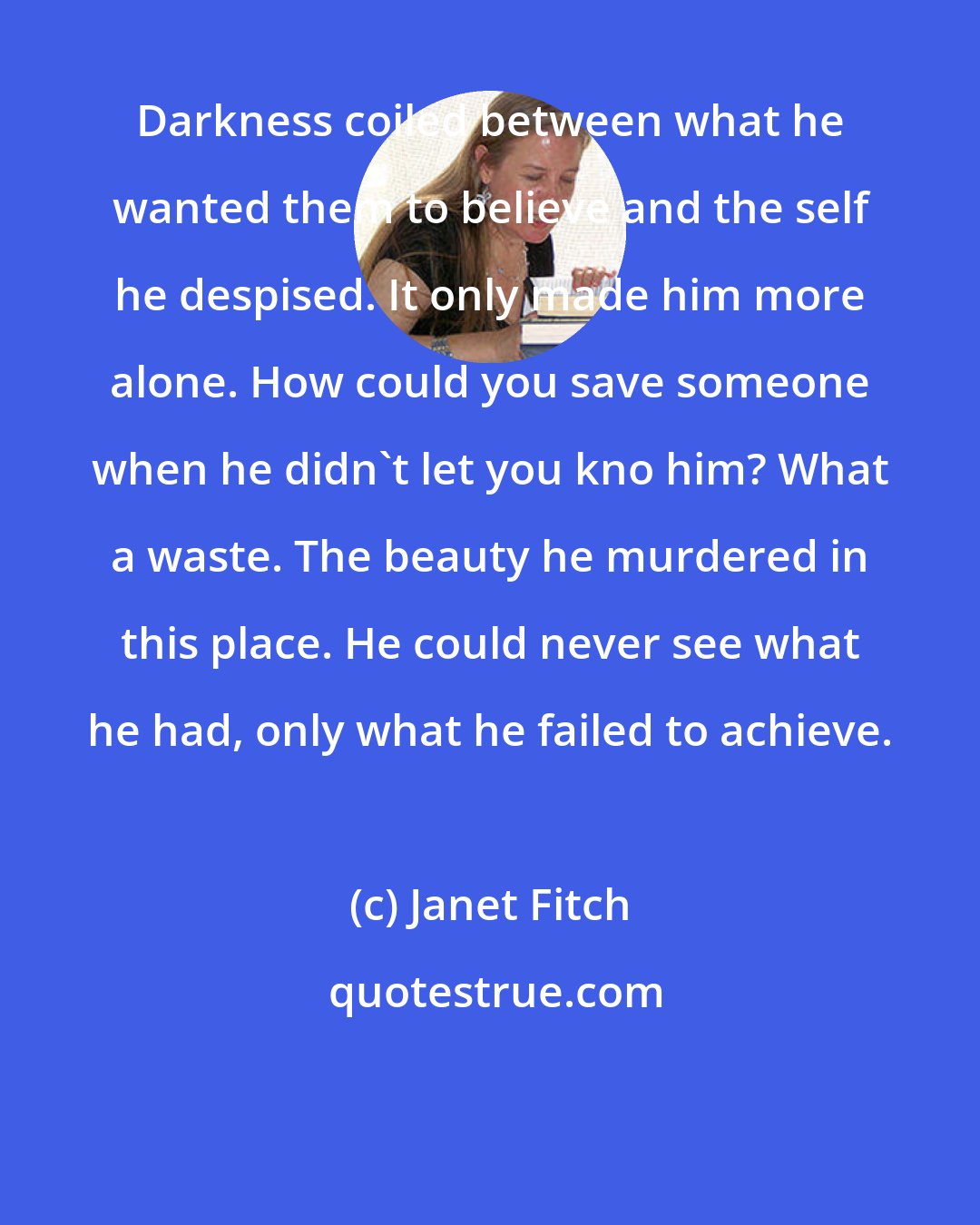 Janet Fitch: Darkness coiled between what he wanted them to believe and the self he despised. It only made him more alone. How could you save someone when he didn't let you kno him? What a waste. The beauty he murdered in this place. He could never see what he had, only what he failed to achieve.